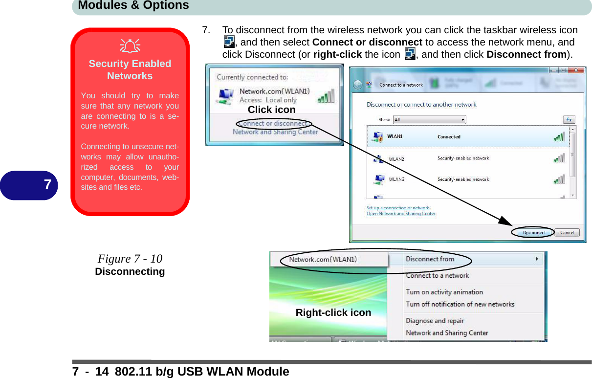 Modules &amp; Options7 - 14 802.11 b/g USB WLAN Module77. To disconnect from the wireless network you can click the taskbar wireless icon , and then select Connect or disconnect to access the network menu, and click Disconnect (or right-click the icon  , and then click Disconnect from).Security Enabled NetworksYou should try to makesure that any network youare connecting to is a se-cure network.Connecting to unsecure net-works may allow unautho-rized access to yourcomputer, documents, web-sites and files etc.Figure 7 - 10DisconnectingClick iconRight-click icon