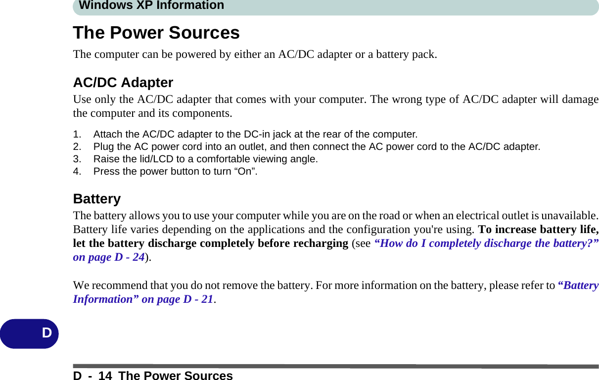 Windows XP InformationD - 14 The Power SourcesDThe Power SourcesThe computer can be powered by either an AC/DC adapter or a battery pack.AC/DC AdapterUse only the AC/DC adapter that comes with your computer. The wrong type of AC/DC adapter will damagethe computer and its components.1. Attach the AC/DC adapter to the DC-in jack at the rear of the computer.2. Plug the AC power cord into an outlet, and then connect the AC power cord to the AC/DC adapter.3. Raise the lid/LCD to a comfortable viewing angle.4. Press the power button to turn “On”.BatteryThe battery allows you to use your computer while you are on the road or when an electrical outlet is unavailable.Battery life varies depending on the applications and the configuration you&apos;re using. To increase battery life,let the battery discharge completely before recharging (see “How do I completely discharge the battery?”on page D - 24).We recommend that you do not remove the battery. For more information on the battery, please refer to “BatteryInformation” on page D - 21.