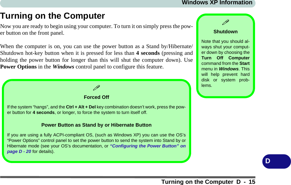 Windows XP InformationTurning on the Computer D - 15DTurning on the ComputerNow you are ready to begin using your computer. To turn it on simply press the pow-er button on the front panel.When the computer is on, you can use the power button as a Stand by/Hibernate/Shutdown hot-key button when it is pressed for less than 4 seconds (pressing andholding the power button for longer than this will shut the computer down). UsePower Options in the Windows control panel to configure this feature.ShutdownNote that you should al-ways shut your comput-er down by choosing theTurn Off Computercommand from the Startmenu in Windows. Thiswill help prevent harddisk or system prob-lems.Forced OffIf the system “hangs”, and the Ctrl + Alt + Del key combination doesn’t work, press the pow-er button for 4 seconds, or longer, to force the system to turn itself off.Power Button as Stand by or Hibernate ButtonIf you are using a fully ACPI-compliant OS, (such as Windows XP) you can use the OS’s“Power Options” control panel to set the power button to send the system into Stand by orHibernate mode (see your OS’s documentation, or “Configuring the Power Button” onpage D - 20 for details).