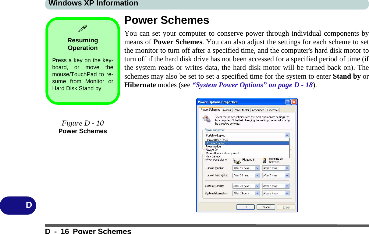 Windows XP InformationD - 16 Power SchemesDPower SchemesYou can set your computer to conserve power through individual components bymeans of Power Schemes. You can also adjust the settings for each scheme to setthe monitor to turn off after a specified time, and the computer&apos;s hard disk motor toturn off if the hard disk drive has not been accessed for a specified period of time (ifthe system reads or writes data, the hard disk motor will be turned back on). Theschemes may also be set to set a specified time for the system to enter Stand by orHibernate modes (see “System Power Options” on page D - 18).Resuming OperationPress a key on the key-board, or move themouse/TouchPad to re-sume from Monitor orHard Disk Stand by.Figure D - 10Power Schemes