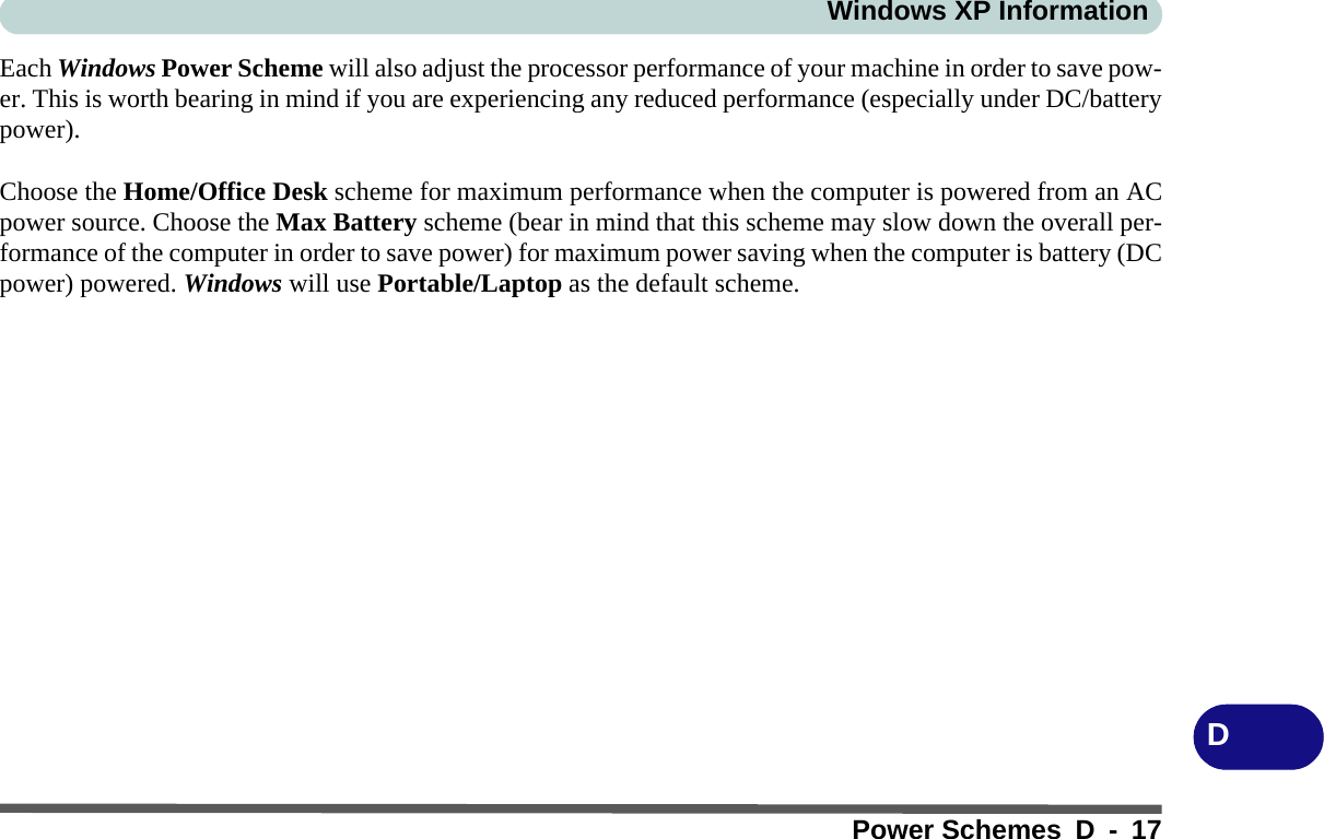 Windows XP InformationPower Schemes D - 17DEach Windows Power Scheme will also adjust the processor performance of your machine in order to save pow-er. This is worth bearing in mind if you are experiencing any reduced performance (especially under DC/batterypower).Choose the Home/Office Desk scheme for maximum performance when the computer is powered from an ACpower source. Choose the Max Battery scheme (bear in mind that this scheme may slow down the overall per-formance of the computer in order to save power) for maximum power saving when the computer is battery (DCpower) powered. Windows will use Portable/Laptop as the default scheme.