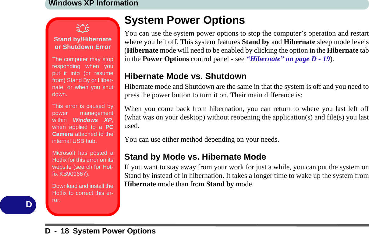 Windows XP InformationD - 18 System Power OptionsDSystem Power OptionsYou can use the system power options to stop the computer’s operation and restartwhere you left off. This system features Stand by and Hibernate sleep mode levels(Hibernate mode will need to be enabled by clicking the option in the Hibernate tabin the Power Options control panel - see “Hibernate” on page D - 19).Hibernate Mode vs. ShutdownHibernate mode and Shutdown are the same in that the system is off and you need topress the power button to turn it on. Their main difference is:When you come back from hibernation, you can return to where you last left off(what was on your desktop) without reopening the application(s) and file(s) you lastused.You can use either method depending on your needs. Stand by Mode vs. Hibernate ModeIf you want to stay away from your work for just a while, you can put the system onStand by instead of in hibernation. It takes a longer time to wake up the system fromHibernate mode than from Stand by mode.Stand by/Hibernate or Shutdown ErrorThe computer may stopresponding when youput it into (or resumefrom) Stand By or Hiber-nate, or when you shutdown.This error is caused bypower managementwithin  Windows XP,when applied to a PCCamera attached to theinternal USB hub.Microsoft has posted aHotfix for this error on itswebsite (search for Hot-fix KB909667). Download and install theHotfix to correct this er-ror.