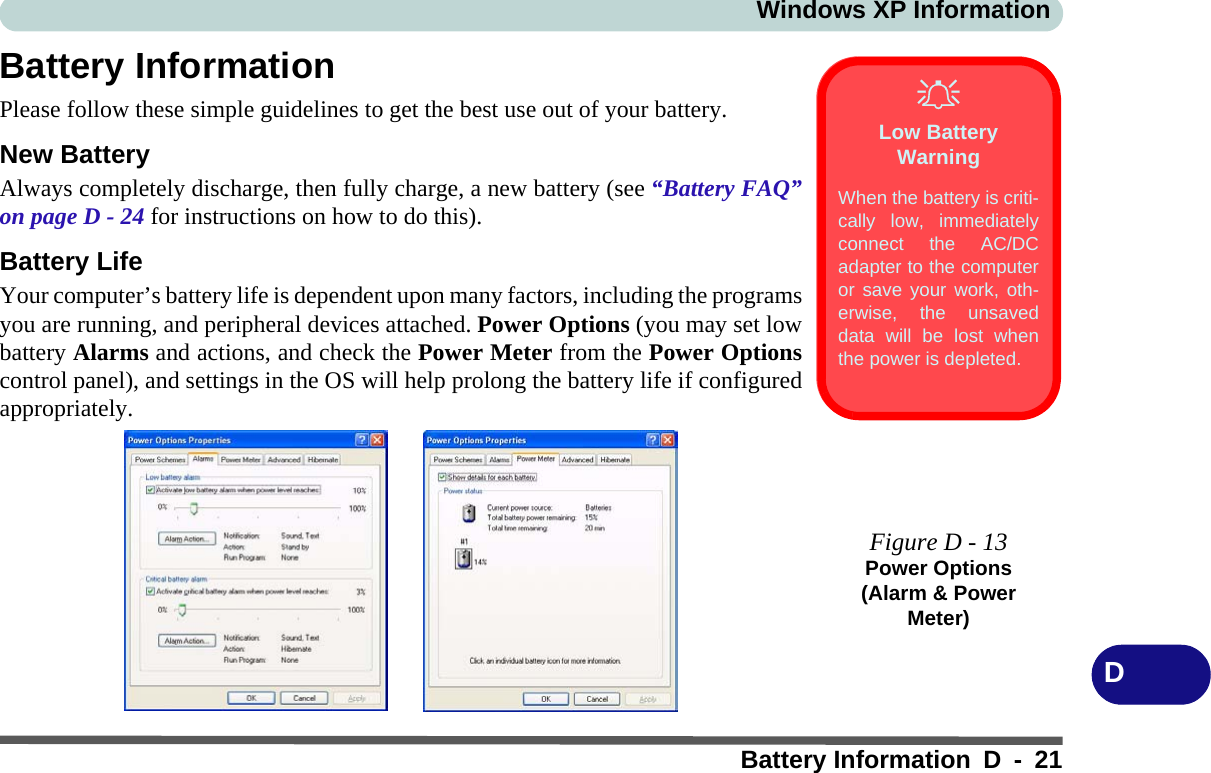 Windows XP InformationBattery Information D - 21DBattery InformationPlease follow these simple guidelines to get the best use out of your battery.New BatteryAlways completely discharge, then fully charge, a new battery (see “Battery FAQ”on page D - 24 for instructions on how to do this).Battery LifeYour computer’s battery life is dependent upon many factors, including the programsyou are running, and peripheral devices attached. Power Options (you may set lowbattery Alarms and actions, and check the Power Meter from the Power Optionscontrol panel), and settings in the OS will help prolong the battery life if configuredappropriately.Low Battery WarningWhen the battery is criti-cally low, immediatelyconnect the AC/DCadapter to the computeror save your work, oth-erwise, the unsaveddata will be lost whenthe power is depleted.Figure D - 13Power Options (Alarm &amp; Power Meter)