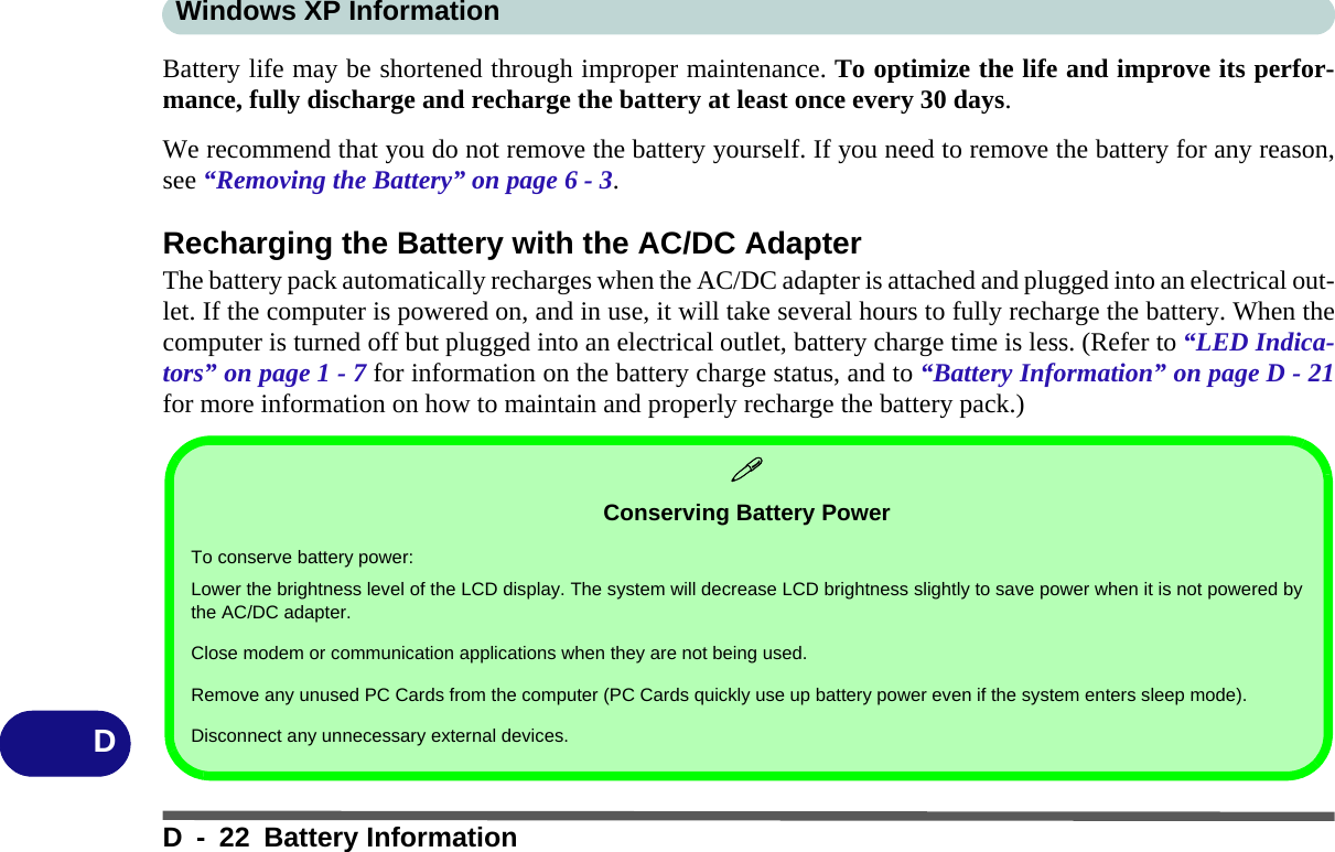 Windows XP InformationD - 22 Battery InformationDBattery life may be shortened through improper maintenance. To optimize the life and improve its perfor-mance, fully discharge and recharge the battery at least once every 30 days.We recommend that you do not remove the battery yourself. If you need to remove the battery for any reason,see “Removing the Battery” on page 6 - 3.Recharging the Battery with the AC/DC AdapterThe battery pack automatically recharges when the AC/DC adapter is attached and plugged into an electrical out-let. If the computer is powered on, and in use, it will take several hours to fully recharge the battery. When thecomputer is turned off but plugged into an electrical outlet, battery charge time is less. (Refer to “LED Indica-tors” on page 1 - 7 for information on the battery charge status, and to “Battery Information” on page D - 21for more information on how to maintain and properly recharge the battery pack.)Conserving Battery PowerTo conserve battery power:Lower the brightness level of the LCD display. The system will decrease LCD brightness slightly to save power when it is not powered bythe AC/DC adapter.Close modem or communication applications when they are not being used.Remove any unused PC Cards from the computer (PC Cards quickly use up battery power even if the system enters sleep mode).Disconnect any unnecessary external devices.