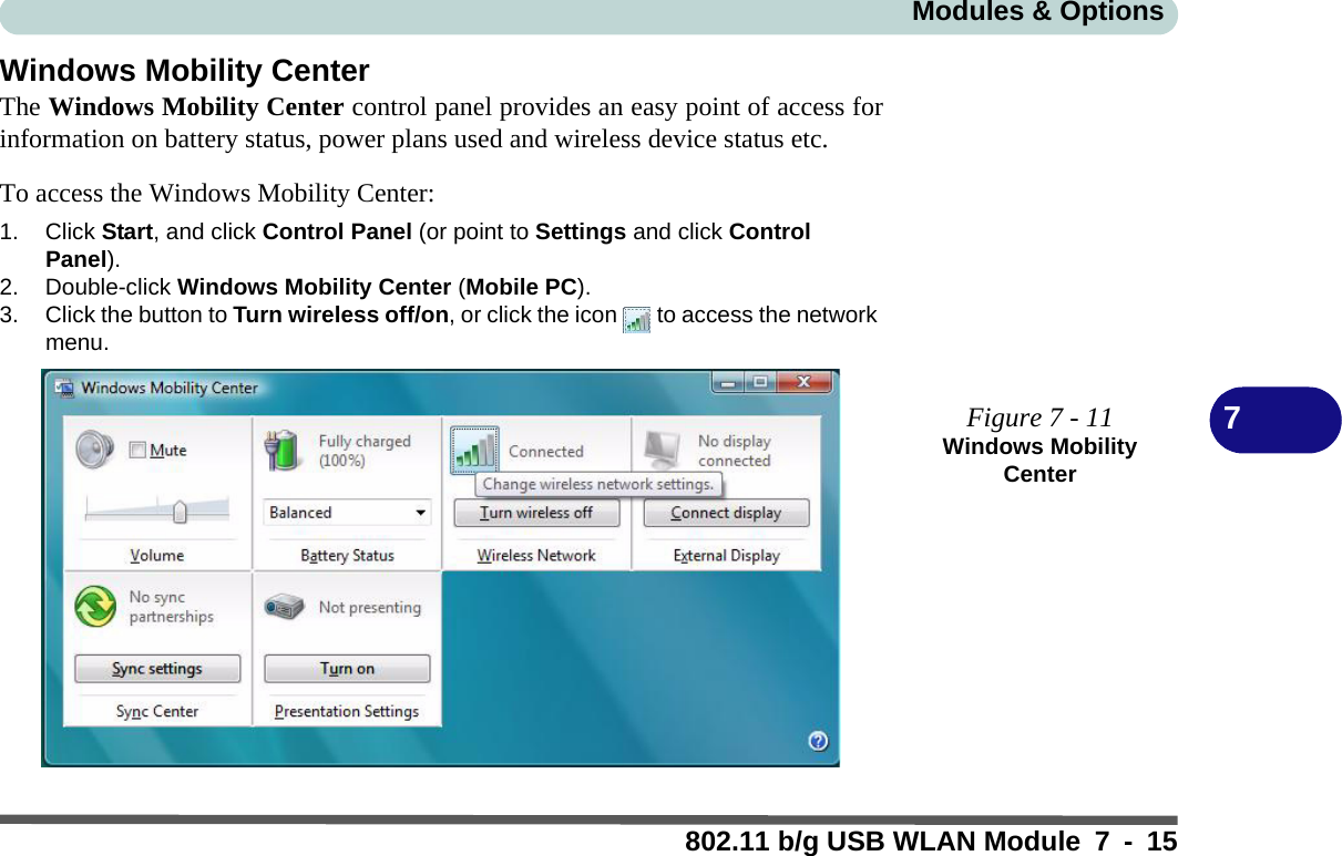 Modules &amp; Options802.11 b/g USB WLAN Module 7 - 157Windows Mobility CenterThe Windows Mobility Center control panel provides an easy point of access forinformation on battery status, power plans used and wireless device status etc.To access the Windows Mobility Center:1. Click Start, and click Control Panel (or point to Settings and click Control Panel).2. Double-click Windows Mobility Center (Mobile PC).3. Click the button to Turn wireless off/on, or click the icon  to access the network menu.Figure 7 - 11Windows Mobility Center