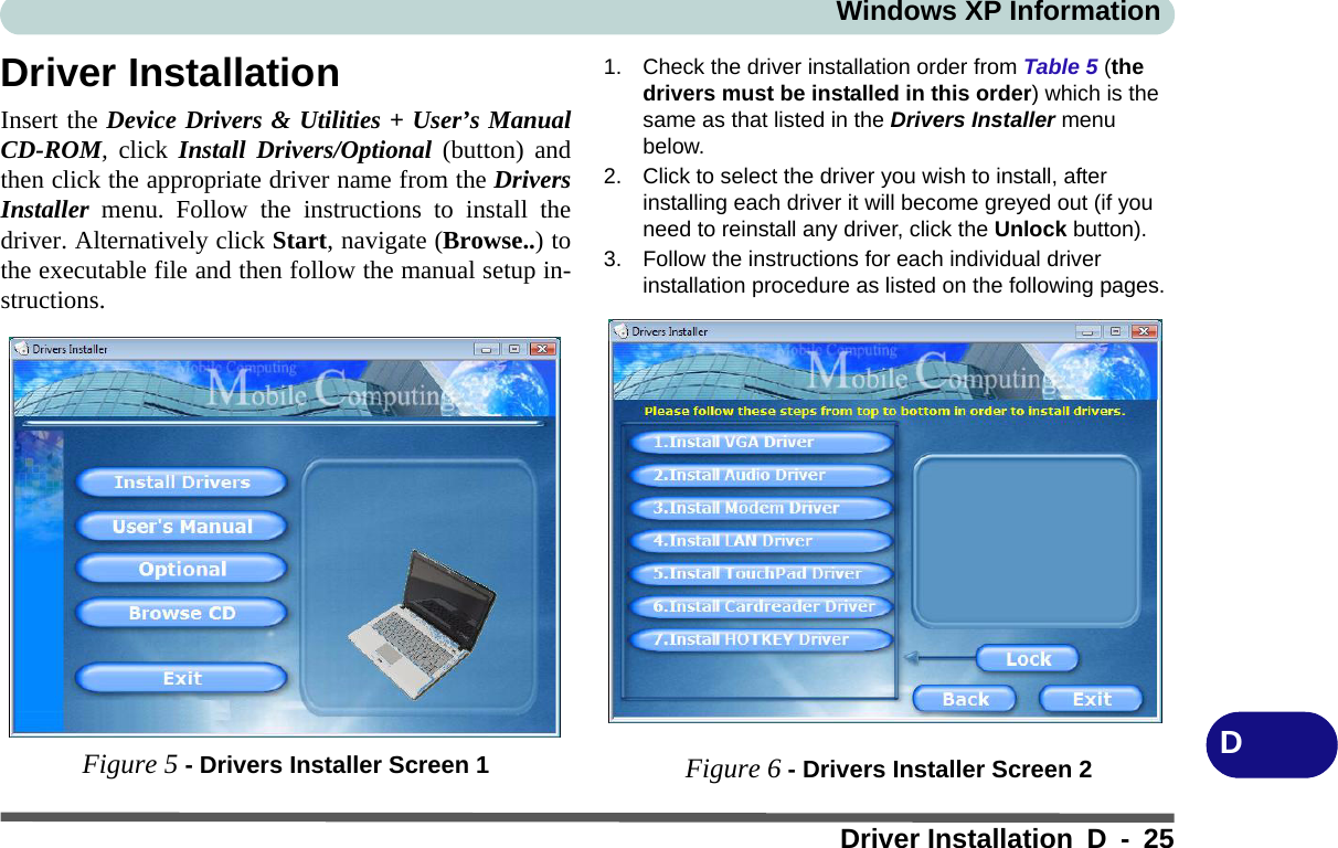 Windows XP InformationDriver Installation D - 25DDriver InstallationInsert the Device Drivers &amp; Utilities + User’s ManualCD-ROM, click Install Drivers/Optional (button) andthen click the appropriate driver name from the DriversInstaller menu. Follow the instructions to install thedriver. Alternatively click Start, navigate (Browse..) tothe executable file and then follow the manual setup in-structions.Figure 5 - Drivers Installer Screen 11. Check the driver installation order from Table 5 (the drivers must be installed in this order) which is the same as that listed in the Drivers Installer menu below.2. Click to select the driver you wish to install, after installing each driver it will become greyed out (if you need to reinstall any driver, click the Unlock button).3. Follow the instructions for each individual driver installation procedure as listed on the following pages.Figure 6 - Drivers Installer Screen 2