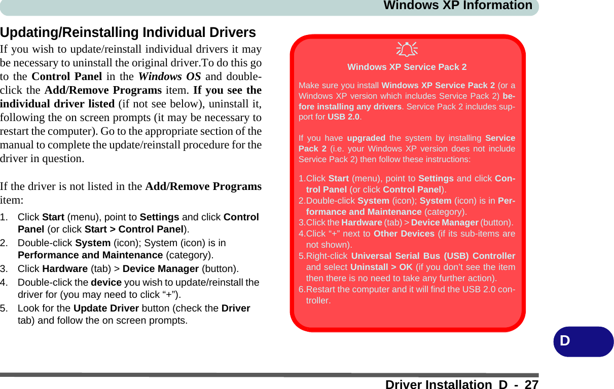 Windows XP InformationDriver Installation D - 27DUpdating/Reinstalling Individual DriversIf you wish to update/reinstall individual drivers it maybe necessary to uninstall the original driver.To do this goto the Control Panel in the Windows OS and double-click the Add/Remove Programs item. If you see theindividual driver listed (if not see below), uninstall it,following the on screen prompts (it may be necessary torestart the computer). Go to the appropriate section of themanual to complete the update/reinstall procedure for thedriver in question.If the driver is not listed in the Add/Remove Programsitem:1. Click Start (menu), point to Settings and click Control Panel (or click Start &gt; Control Panel). 2. Double-click System (icon); System (icon) is in Performance and Maintenance (category).3. Click Hardware (tab) &gt; Device Manager (button).4. Double-click the device you wish to update/reinstall the driver for (you may need to click “+”).5. Look for the Update Driver button (check the Driver tab) and follow the on screen prompts.Windows XP Service Pack 2Make sure you install Windows XP Service Pack 2 (or aWindows XP version which includes Service Pack 2) be-fore installing any drivers. Service Pack 2 includes sup-port for USB 2.0.If you have upgraded the system by installing ServicePack 2 (i.e. your Windows XP version does not includeService Pack 2) then follow these instructions:1.Click Start (menu), point to Settings and click Con-trol Panel (or click Control Panel).2.Double-click System (icon); System (icon) is in Per-formance and Maintenance (category).3.Click the Hardware (tab) &gt; Device Manager (button). 4.Click “+” next to Other Devices (if its sub-items arenot shown).5.Right-click Universal Serial Bus (USB) Controllerand select Uninstall &gt; OK (if you don’t see the itemthen there is no need to take any further action).6.Restart the computer and it will find the USB 2.0 con-troller.