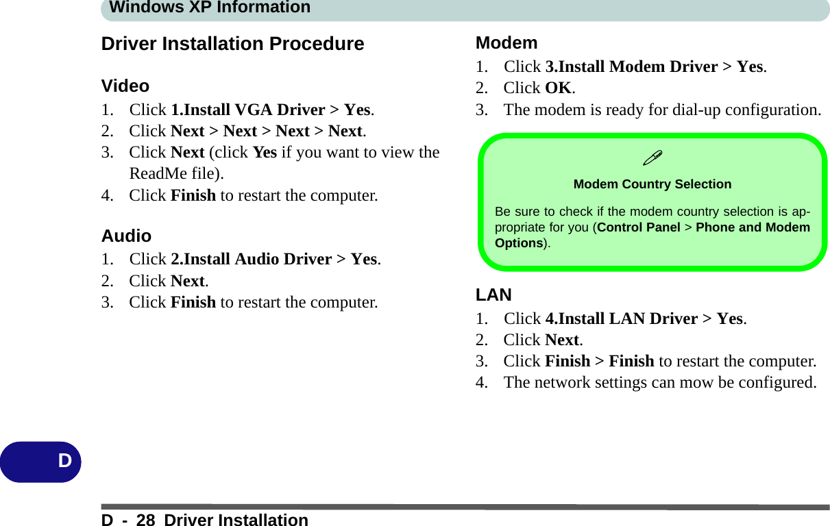 Windows XP InformationD - 28 Driver InstallationDDriver Installation ProcedureVideo1. Click 1.Install VGA Driver &gt; Yes.2. Click Next &gt; Next &gt; Next &gt; Next.3. Click Next (click Yes if you want to view the ReadMe file).4. Click Finish to restart the computer.Audio1. Click 2.Install Audio Driver &gt; Yes. 2. Click Next.3. Click Finish to restart the computer.Modem1. Click 3.Install Modem Driver &gt; Yes.2. Click OK.3. The modem is ready for dial-up configuration.LAN1. Click 4.Install LAN Driver &gt; Yes.2. Click Next.3. Click Finish &gt; Finish to restart the computer.4. The network settings can mow be configured.Modem Country SelectionBe sure to check if the modem country selection is ap-propriate for you (Control Panel &gt; Phone and ModemOptions).