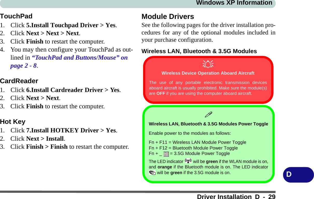 Windows XP InformationDriver Installation D - 29DTouchPad1. Click 5.Install Touchpad Driver &gt; Yes.2. Click Next &gt; Next &gt; Next.3. Click Finish to restart the computer.4. You may then configure your TouchPad as out-lined in “TouchPad and Buttons/Mouse” on page 2 - 8.CardReader1. Click 6.Install Cardreader Driver &gt; Yes.2. Click Next &gt; Next.3. Click Finish to restart the computer.Hot Key1. Click 7.Install HOTKEY Driver &gt; Yes. 2. Click Next &gt; Install.3. Click Finish &gt; Finish to restart the computer.Module DriversSee the following pages for the driver installation pro-cedures for any of the optional modules included inyour purchase configuration.Wireless LAN, Bluetooth &amp; 3.5G ModulesWireless Device Operation Aboard AircraftThe use of any portable electronic transmission devicesaboard aircraft is usually prohibited. Make sure the module(s)are OFF if you are using the computer aboard aircraft.Wireless LAN, Bluetooth &amp; 3.5G Modules Power ToggleEnable power to the modules as follows:Fn + F11 = Wireless LAN Module Power ToggleFn + F12 = Bluetooth Module Power ToggleFn + _   = 3.5G Module Power ToggleThe LED indicator  will be green if the WLAN module is on,and orange if the Bluetooth module is on. The LED indicator will be green if the 3.5G module is on.