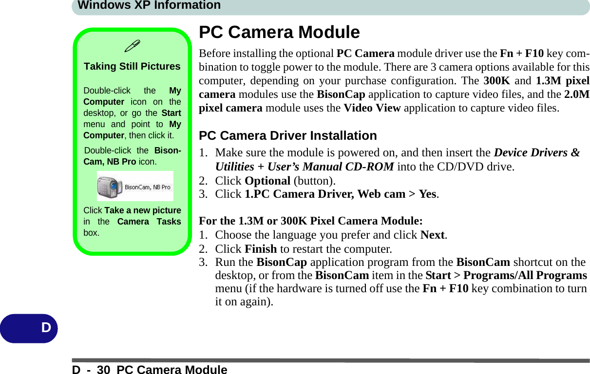 Windows XP InformationD - 30 PC Camera ModuleDPC Camera ModuleBefore installing the optional PC Camera module driver use the Fn + F10 key com-bination to toggle power to the module. There are 3 camera options available for thiscomputer, depending on your purchase configuration. The 300K and 1.3M pixelcamera modules use the BisonCap application to capture video files, and the 2.0Mpixel camera module uses the Video View application to capture video files.PC Camera Driver Installation1. Make sure the module is powered on, and then insert the Device Drivers &amp; Utilities + User’s Manual CD-ROM into the CD/DVD drive. 2. Click Optional (button).3. Click 1.PC Camera Driver, Web cam &gt; Yes.For the 1.3M or 300K Pixel Camera Module:1. Choose the language you prefer and click Next.2. Click Finish to restart the computer.3. Run the BisonCap application program from the BisonCam shortcut on the desktop, or from the BisonCam item in the Start &gt; Programs/All Programs menu (if the hardware is turned off use the Fn + F10 key combination to turn it on again).Taking Still PicturesDouble-click the MyComputer icon on thedesktop, or go the Startmenu and point to MyComputer, then click it..Double-click the Bison-Cam, NB Pro icon. Click Take a new picturein the Camera Tasksbox.