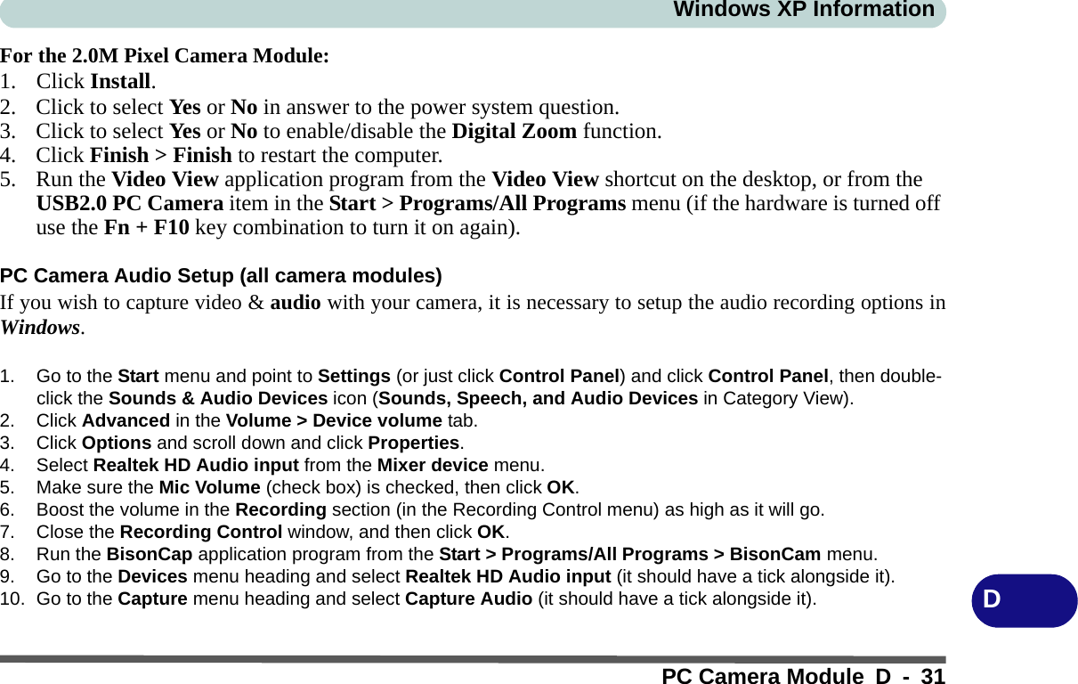 Windows XP InformationPC Camera Module D - 31DFor the 2.0M Pixel Camera Module:1. Click Install.2. Click to select Ye s or No in answer to the power system question.3. Click to select Ye s or No to enable/disable the Digital Zoom function.4. Click Finish &gt; Finish to restart the computer.5. Run the Video View application program from the Video View shortcut on the desktop, or from the USB2.0 PC Camera item in the Start &gt; Programs/All Programs menu (if the hardware is turned off use the Fn + F10 key combination to turn it on again).PC Camera Audio Setup (all camera modules)If you wish to capture video &amp; audio with your camera, it is necessary to setup the audio recording options inWindows.1. Go to the Start menu and point to Settings (or just click Control Panel) and click Control Panel, then double-click the Sounds &amp; Audio Devices icon (Sounds, Speech, and Audio Devices in Category View).2. Click Advanced in the Volume &gt; Device volume tab.3. Click Options and scroll down and click Properties.4. Select Realtek HD Audio input from the Mixer device menu.5. Make sure the Mic Volume (check box) is checked, then click OK.6. Boost the volume in the Recording section (in the Recording Control menu) as high as it will go.7. Close the Recording Control window, and then click OK.8. Run the BisonCap application program from the Start &gt; Programs/All Programs &gt; BisonCam menu.9. Go to the Devices menu heading and select Realtek HD Audio input (it should have a tick alongside it).10. Go to the Capture menu heading and select Capture Audio (it should have a tick alongside it).