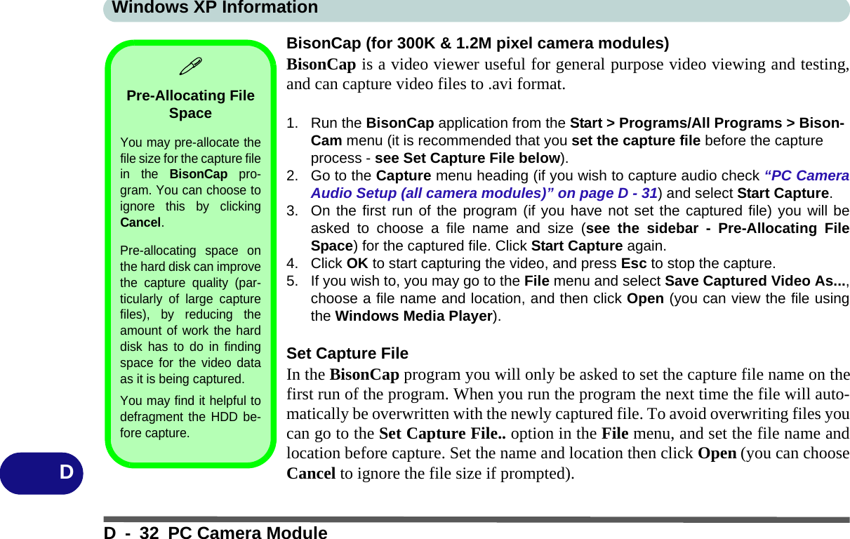 Windows XP InformationD - 32 PC Camera ModuleDBisonCap (for 300K &amp; 1.2M pixel camera modules)BisonCap is a video viewer useful for general purpose video viewing and testing,and can capture video files to .avi format.1. Run the BisonCap application from the Start &gt; Programs/All Programs &gt; Bison-Cam menu (it is recommended that you set the capture file before the capture process - see Set Capture File below).2. Go to the Capture menu heading (if you wish to capture audio check “PC CameraAudio Setup (all camera modules)” on page D - 31) and select Start Capture.3. On the first run of the program (if you have not set the captured file) you will beasked to choose a file name and size (see the sidebar - Pre-Allocating FileSpace) for the captured file. Click Start Capture again.4. Click OK to start capturing the video, and press Esc to stop the capture.5. If you wish to, you may go to the File menu and select Save Captured Video As...,choose a file name and location, and then click Open (you can view the file usingthe Windows Media Player).Set Capture FileIn the BisonCap program you will only be asked to set the capture file name on thefirst run of the program. When you run the program the next time the file will auto-matically be overwritten with the newly captured file. To avoid overwriting files youcan go to the Set Capture File.. option in the File menu, and set the file name andlocation before capture. Set the name and location then click Open (you can chooseCancel to ignore the file size if prompted).Pre-Allocating File SpaceYou may pre-allocate thefile size for the capture filein the BisonCap pro-gram. You can choose toignore this by clickingCancel.Pre-allocating space onthe hard disk can improvethe capture quality (par-ticularly of large capturefiles), by reducing theamount of work the harddisk has to do in findingspace for the video dataas it is being captured.You may find it helpful todefragment the HDD be-fore capture.