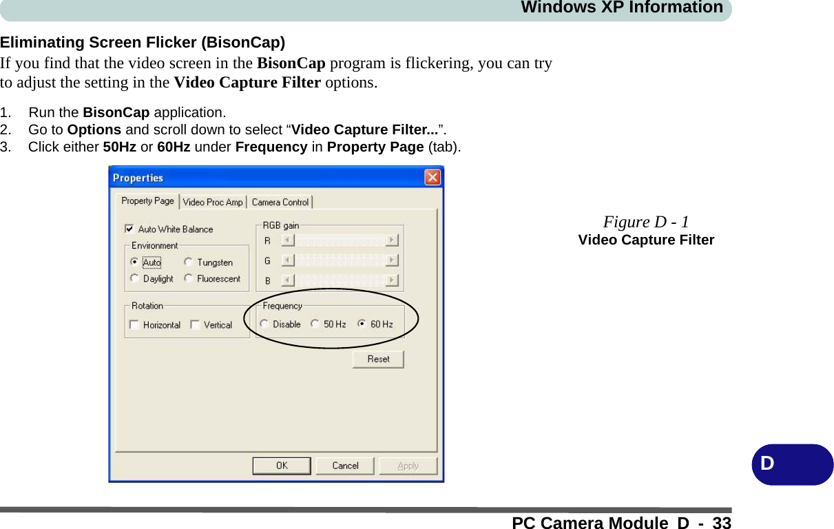 Windows XP InformationPC Camera Module D - 33DEliminating Screen Flicker (BisonCap)If you find that the video screen in the BisonCap program is flickering, you can tryto adjust the setting in the Video Capture Filter options.1. Run the BisonCap application.2. Go to Options and scroll down to select “Video Capture Filter...”.3. Click either 50Hz or 60Hz under Frequency in Property Page (tab).Figure D - 1Video Capture Filter