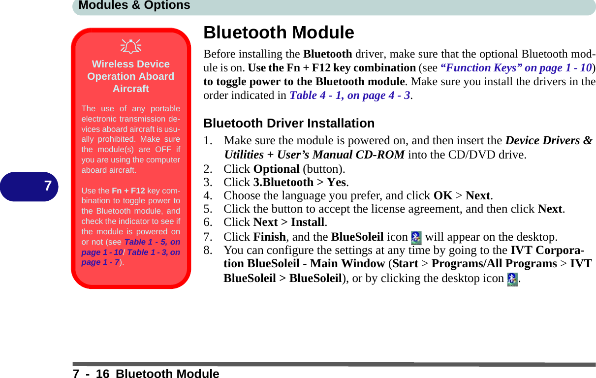 Modules &amp; Options7 - 16 Bluetooth Module7Bluetooth ModuleBefore installing the Bluetooth driver, make sure that the optional Bluetooth mod-ule is on. Use the Fn + F12 key combination (see “Function Keys” on page 1 - 10)to toggle power to the Bluetooth module. Make sure you install the drivers in theorder indicated in Table 4 - 1, on page 4 - 3.Bluetooth Driver Installation1. Make sure the module is powered on, and then insert the Device Drivers &amp; Utilities + User’s Manual CD-ROM into the CD/DVD drive. 2. Click Optional (button).3. Click 3.Bluetooth &gt; Yes.4. Choose the language you prefer, and click OK &gt; Next.5. Click the button to accept the license agreement, and then click Next.6. Click Next &gt; Install.7. Click Finish, and the BlueSoleil icon   will appear on the desktop.8. You can configure the settings at any time by going to the IVT Corpora-tion BlueSoleil - Main Window (Start &gt; Programs/All Programs &gt; IVT BlueSoleil &gt; BlueSoleil), or by clicking the desktop icon  .Wireless Device Operation Aboard AircraftThe use of any portableelectronic transmission de-vices aboard aircraft is usu-ally prohibited. Make surethe module(s) are OFF ifyou are using the computeraboard aircraft.Use the Fn + F12 key com-bination to toggle power tothe Bluetooth module, andcheck the indicator to see ifthe module is powered onor not (see Table 1 - 5, onpage 1 - 10/ Table 1 - 3, onpage 1 - 7).