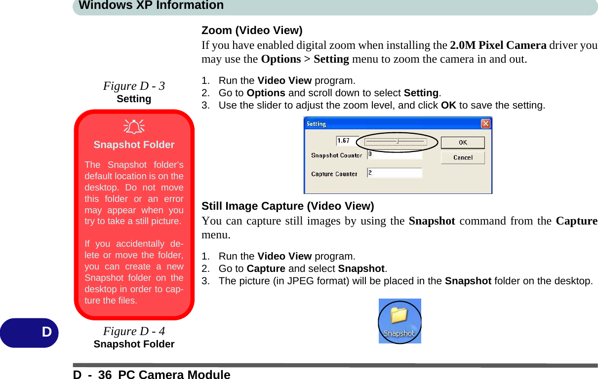 Windows XP InformationD - 36 PC Camera ModuleDZoom (Video View)If you have enabled digital zoom when installing the 2.0M Pixel Camera driver youmay use the Options &gt; Setting menu to zoom the camera in and out.1. Run the Video View program.2. Go to Options and scroll down to select Setting.3. Use the slider to adjust the zoom level, and click OK to save the setting.Still Image Capture (Video View)You can capture still images by using the Snapshot command from the Capturemenu.1. Run the Video View program.2. Go to Capture and select Snapshot.3. The picture (in JPEG format) will be placed in the Snapshot folder on the desktop.Figure D - 3SettingSnapshot FolderThe Snapshot folder’sdefault location is on thedesktop. Do not movethis folder or an errormay appear when youtry to take a still picture.If you accidentally de-lete or move the folder,you can create a newSnapshot folder on thedesktop in order to cap-ture the files.Figure D - 4Snapshot Folder