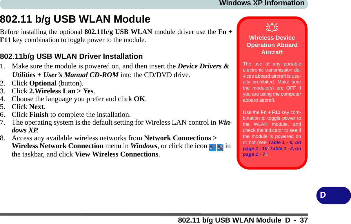 Windows XP Information802.11 b/g USB WLAN Module D - 37D802.11 b/g USB WLAN ModuleBefore installing the optional 802.11b/g USB WLAN module driver use the Fn +F11 key combination to toggle power to the module.802.11b/g USB WLAN Driver Installation1. Make sure the module is powered on, and then insert the Device Drivers &amp; Utilities + User’s Manual CD-ROM into the CD/DVD drive. 2. Click Optional (button).3. Click 2.Wireless Lan &gt; Yes.4. Choose the language you prefer and click OK.5. Click Next.6. Click Finish to complete the installation.7. The operating system is the default setting for Wireless LAN control in Win-dows XP.8. Access any available wireless networks from Network Connections &gt; Wireless Network Connection menu in Windows, or click the icon   in the taskbar, and click View Wireless Connections.Wireless Device Operation Aboard AircraftThe use of any portableelectronic transmission de-vices aboard aircraft is usu-ally prohibited. Make surethe module(s) are OFF ifyou are using the computeraboard aircraft.Use the Fn + F11 key com-bination to toggle power tothe WLAN module, andcheck the indicator to see ifthe module is powered onor not (see Table 1 - 5, onpage 1 - 10/ Table 1 - 2, onpage 1 - 7).