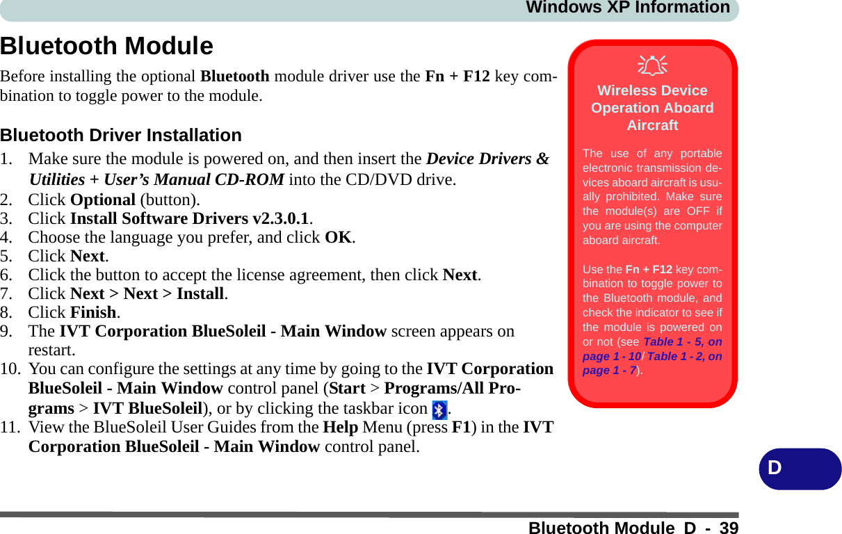 Windows XP InformationBluetooth Module D - 39DBluetooth ModuleBefore installing the optional Bluetooth module driver use the Fn + F12 key com-bination to toggle power to the module.Bluetooth Driver Installation1. Make sure the module is powered on, and then insert the Device Drivers &amp; Utilities + User’s Manual CD-ROM into the CD/DVD drive. 2. Click Optional (button).3. Click Install Software Drivers v2.3.0.1.4. Choose the language you prefer, and click OK.5. Click Next.6. Click the button to accept the license agreement, then click Next.7. Click Next &gt; Next &gt; Install.8. Click Finish.9. The IVT Corporation BlueSoleil - Main Window screen appears on restart.10. You can configure the settings at any time by going to the IVT Corporation BlueSoleil - Main Window control panel (Start &gt; Programs/All Pro-grams &gt; IVT BlueSoleil), or by clicking the taskbar icon  .11. View the BlueSoleil User Guides from the Help Menu (press F1) in the IVT Corporation BlueSoleil - Main Window control panel.Wireless Device Operation Aboard AircraftThe use of any portableelectronic transmission de-vices aboard aircraft is usu-ally prohibited. Make surethe module(s) are OFF ifyou are using the computeraboard aircraft.Use the Fn + F12 key com-bination to toggle power tothe Bluetooth module, andcheck the indicator to see ifthe module is powered onor not (see Table 1 - 5, onpage 1 - 10/ Table 1 - 2, onpage 1 - 7).