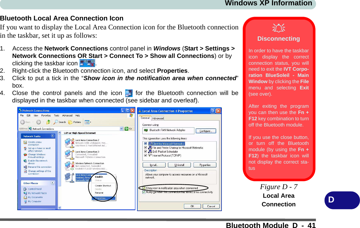 Windows XP InformationBluetooth Module D - 41DBluetooth Local Area Connection IconIf you want to display the Local Area Connection icon for the Bluetooth connectionin the taskbar, set it up as follows:1. Access the Network Connections control panel in Windows (Start &gt; Settings &gt; Network Connections OR Start &gt; Connect To &gt; Show all Connections) or by clicking the taskbar icon  .2. Right-click the Bluetooth connection icon, and select Properties.3. Click to put a tick in the “Show icon in the notification area when connected”box.4. Close the control panels and the icon   for the Bluetooth connection will bedisplayed in the taskbar when connected (see sidebar and overleaf).DisconnectingIn order to have the taskbaricon display the correctconnection status, you willneed to exit the IVT Corpo-ration BlueSoleil - MainWindow by clicking the Filemenu and selecting Exit(see over).After exiting the programyou can then use the Fn +F12 key combination to turnoff the Bluetooth module.If you use the close button,or turn off the Bluetoothmodule (by using the Fn +F12) the taskbar icon willnot display the correct sta-tus Figure D - 7Local Area Connection