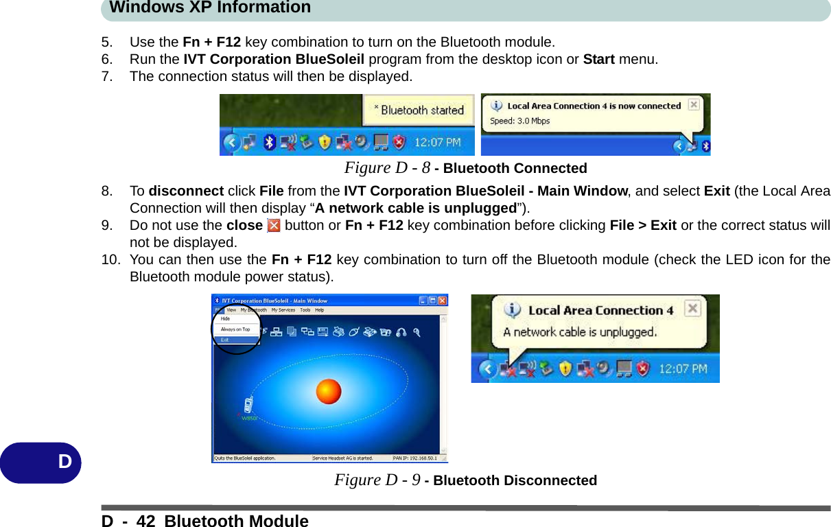 Windows XP InformationD - 42 Bluetooth ModuleD5. Use the Fn + F12 key combination to turn on the Bluetooth module.6. Run the IVT Corporation BlueSoleil program from the desktop icon or Start menu.7. The connection status will then be displayed.Figure D - 8 - Bluetooth Connected8. To disconnect click File from the IVT Corporation BlueSoleil - Main Window, and select Exit (the Local AreaConnection will then display “A network cable is unplugged”).9. Do not use the close   button or Fn + F12 key combination before clicking File &gt; Exit or the correct status willnot be displayed.10. You can then use the Fn + F12 key combination to turn off the Bluetooth module (check the LED icon for theBluetooth module power status).Figure D - 9 - Bluetooth Disconnected