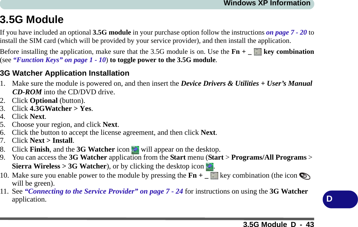 Windows XP Information3.5G Module D - 43D3.5G ModuleIf you have included an optional 3.5G module in your purchase option follow the instructions on page 7 - 20 toinstall the SIM card (which will be provided by your service provider), and then install the application.Before installing the application, make sure that the 3.5G module is on. Use the Fn + _   key combination(see “Function Keys” on page 1 - 10) to toggle power to the 3.5G module.3G Watcher Application Installation1. Make sure the module is powered on, and then insert the Device Drivers &amp; Utilities + User’s Manual CD-ROM into the CD/DVD drive. 2. Click Optional (button).3. Click 4.3GWatcher &gt; Yes.4. Click Next.5. Choose your region, and click Next.6. Click the button to accept the license agreement, and then click Next.7. Click Next &gt; Install.8. Click Finish, and the 3G Watcher icon   will appear on the desktop.9. You can access the 3G Watcher application from the Start menu (Start &gt; Programs/All Programs &gt; Sierra Wireless &gt; 3G Watcher), or by clicking the desktop icon  .10. Make sure you enable power to the module by pressing the Fn + _   key combination (the icon   will be green).11. See “Connecting to the Service Provider” on page 7 - 24 for instructions on using the 3G Watcher application.