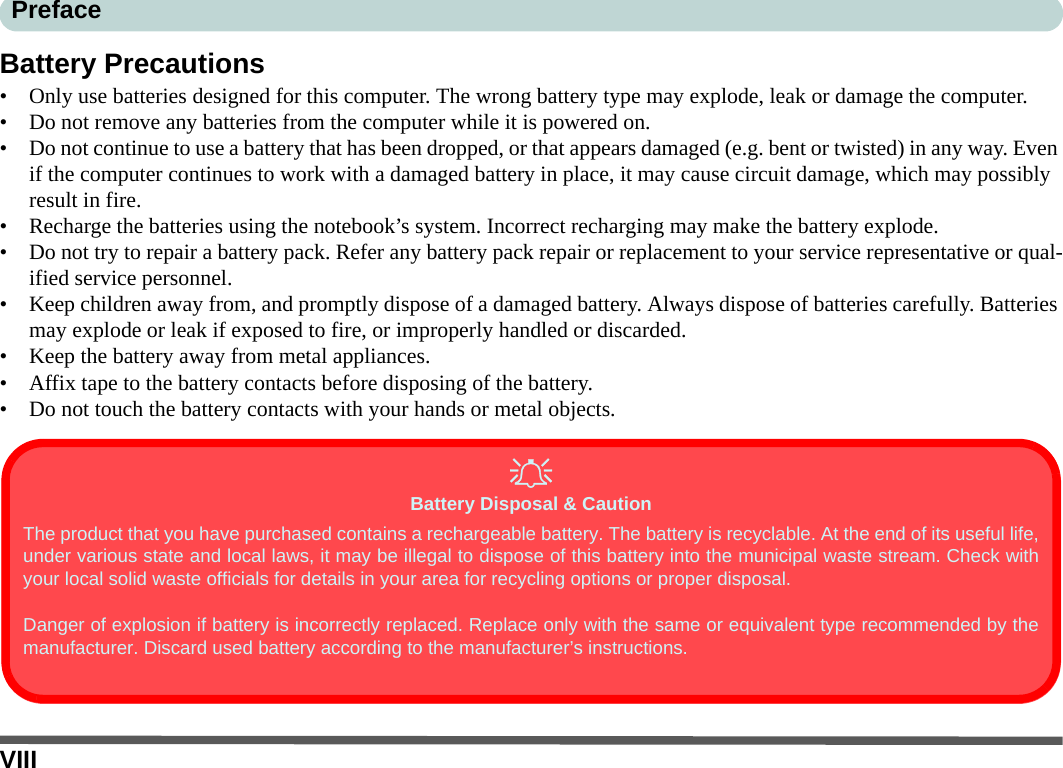 VIIIPrefaceBattery Precautions• Only use batteries designed for this computer. The wrong battery type may explode, leak or damage the computer.• Do not remove any batteries from the computer while it is powered on.• Do not continue to use a battery that has been dropped, or that appears damaged (e.g. bent or twisted) in any way. Even if the computer continues to work with a damaged battery in place, it may cause circuit damage, which may possibly result in fire.• Recharge the batteries using the notebook’s system. Incorrect recharging may make the battery explode.• Do not try to repair a battery pack. Refer any battery pack repair or replacement to your service representative or qual-ified service personnel.• Keep children away from, and promptly dispose of a damaged battery. Always dispose of batteries carefully. Batteries may explode or leak if exposed to fire, or improperly handled or discarded.• Keep the battery away from metal appliances.• Affix tape to the battery contacts before disposing of the battery.• Do not touch the battery contacts with your hands or metal objects.Battery Disposal &amp; CautionThe product that you have purchased contains a rechargeable battery. The battery is recyclable. At the end of its useful life,under various state and local laws, it may be illegal to dispose of this battery into the municipal waste stream. Check withyour local solid waste officials for details in your area for recycling options or proper disposal.Danger of explosion if battery is incorrectly replaced. Replace only with the same or equivalent type recommended by themanufacturer. Discard used battery according to the manufacturer’s instructions.