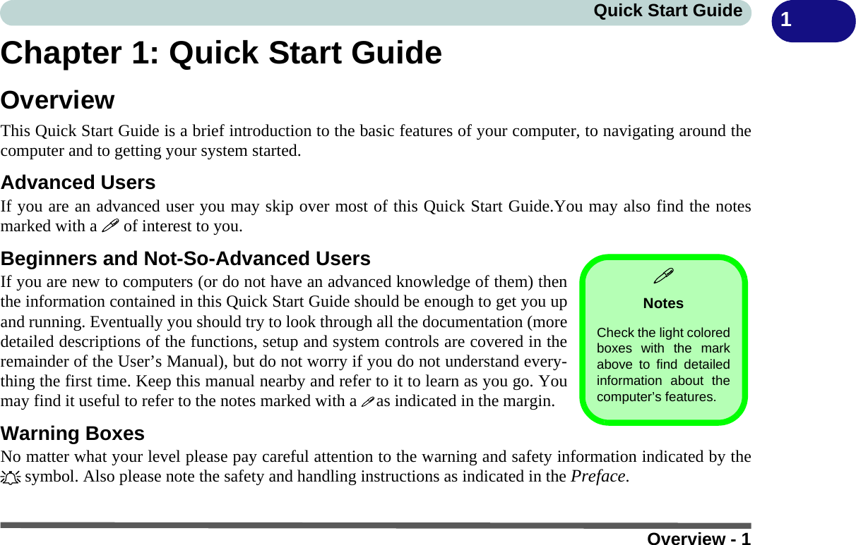 Overview - 1Quick Start Guide 1Chapter 1: Quick Start GuideOverviewThis Quick Start Guide is a brief introduction to the basic features of your computer, to navigating around thecomputer and to getting your system started. Advanced UsersIf you are an advanced user you may skip over most of this Quick Start Guide.You may also find the notesmarked with a  of interest to you.Beginners and Not-So-Advanced UsersIf you are new to computers (or do not have an advanced knowledge of them) thenthe information contained in this Quick Start Guide should be enough to get you upand running. Eventually you should try to look through all the documentation (moredetailed descriptions of the functions, setup and system controls are covered in theremainder of the User’s Manual), but do not worry if you do not understand every-thing the first time. Keep this manual nearby and refer to it to learn as you go. Youmay find it useful to refer to the notes marked with a  as indicated in the margin.Warning BoxesNo matter what your level please pay careful attention to the warning and safety information indicated by the symbol. Also please note the safety and handling instructions as indicated in the Preface.NotesCheck the light coloredboxes with the markabove to find detailedinformation about thecomputer’s features. 