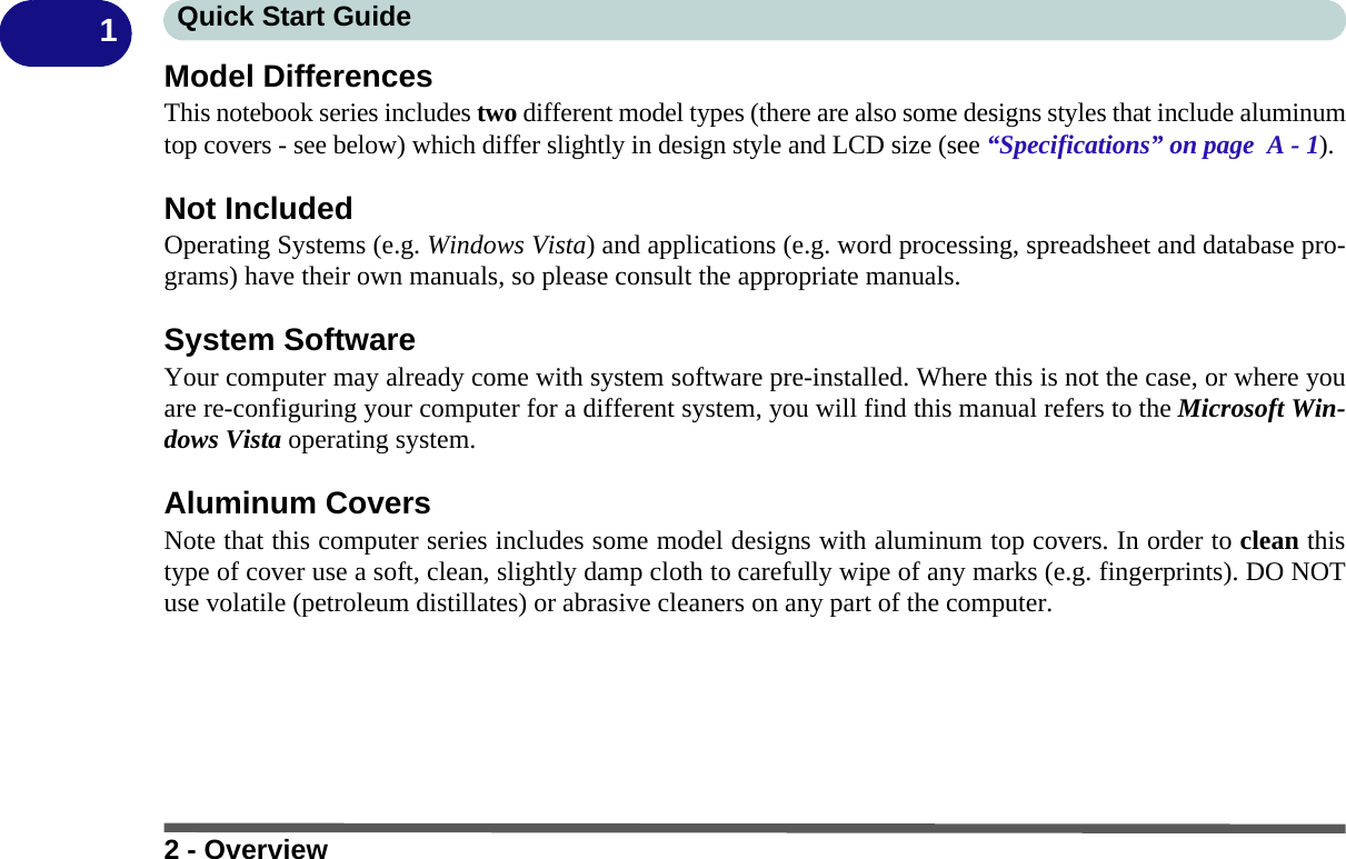 2 - OverviewQuick Start Guide1Model DifferencesThis notebook series includes two different model types (there are also some designs styles that include aluminumtop covers - see below) which differ slightly in design style and LCD size (see “Specifications” on page  A - 1).Not IncludedOperating Systems (e.g. Windows Vista) and applications (e.g. word processing, spreadsheet and database pro-grams) have their own manuals, so please consult the appropriate manuals.System SoftwareYour computer may already come with system software pre-installed. Where this is not the case, or where youare re-configuring your computer for a different system, you will find this manual refers to the Microsoft Win-dows Vista operating system.Aluminum CoversNote that this computer series includes some model designs with aluminum top covers. In order to clean thistype of cover use a soft, clean, slightly damp cloth to carefully wipe of any marks (e.g. fingerprints). DO NOTuse volatile (petroleum distillates) or abrasive cleaners on any part of the computer.