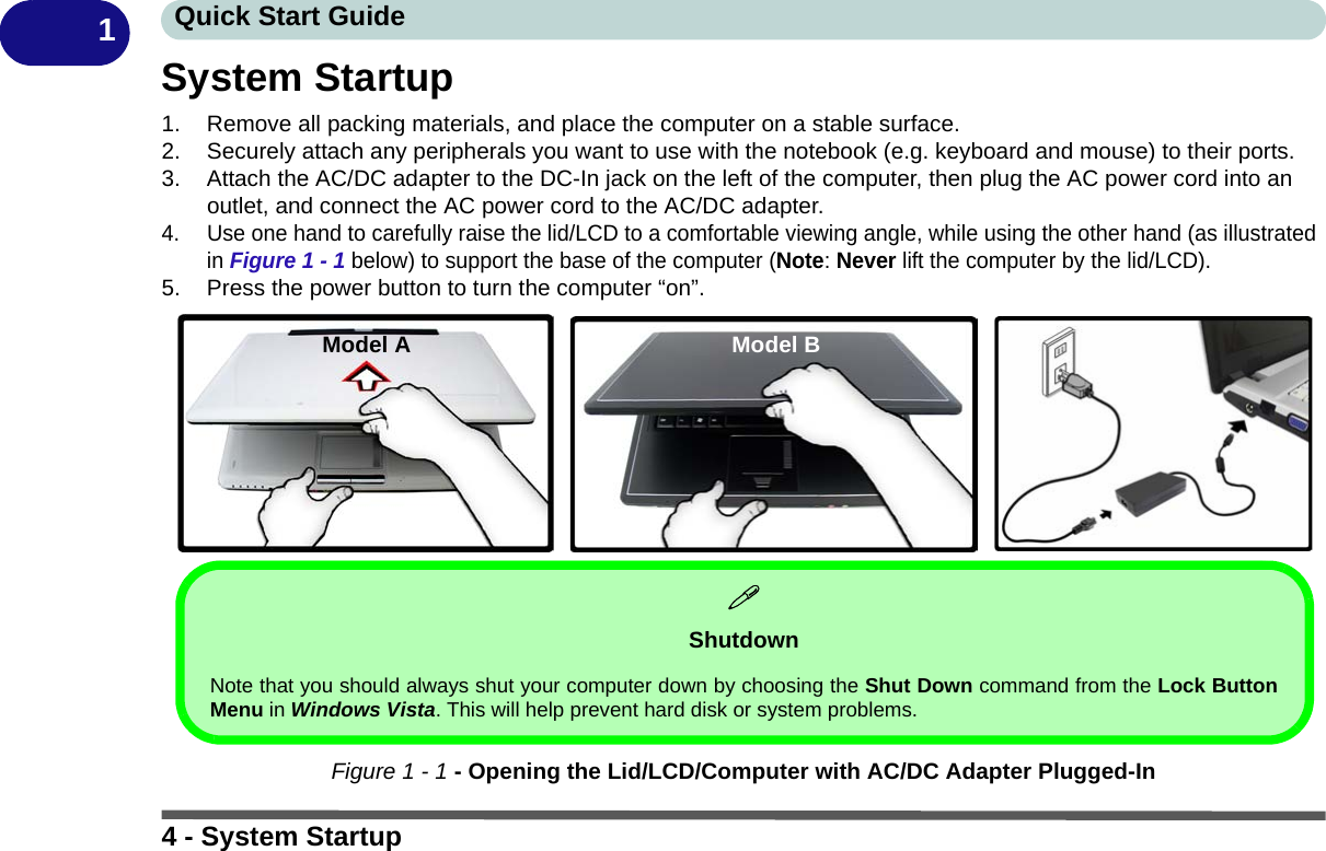 4 - System StartupQuick Start Guide1System Startup1. Remove all packing materials, and place the computer on a stable surface.2. Securely attach any peripherals you want to use with the notebook (e.g. keyboard and mouse) to their ports.3. Attach the AC/DC adapter to the DC-In jack on the left of the computer, then plug the AC power cord into an outlet, and connect the AC power cord to the AC/DC adapter.4. Use one hand to carefully raise the lid/LCD to a comfortable viewing angle, while using the other hand (as illustrated in Figure 1 - 1 below) to support the base of the computer (Note: Never lift the computer by the lid/LCD).5. Press the power button to turn the computer “on”.Figure 1 - 1 - Opening the Lid/LCD/Computer with AC/DC Adapter Plugged-InShutdownNote that you should always shut your computer down by choosing the Shut Down command from the Lock ButtonMenu in Windows Vista. This will help prevent hard disk or system problems.Model A Model B