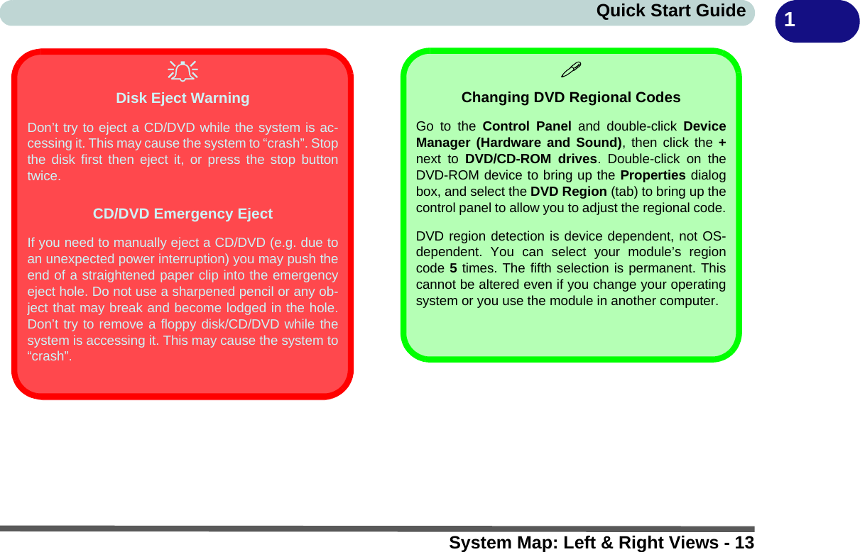 System Map: Left &amp; Right Views - 13Quick Start Guide 1Disk Eject WarningDon’t try to eject a CD/DVD while the system is ac-cessing it. This may cause the system to “crash”. Stopthe disk first then eject it, or press the stop buttontwice.CD/DVD Emergency EjectIf you need to manually eject a CD/DVD (e.g. due toan unexpected power interruption) you may push theend of a straightened paper clip into the emergencyeject hole. Do not use a sharpened pencil or any ob-ject that may break and become lodged in the hole.Don’t try to remove a floppy disk/CD/DVD while thesystem is accessing it. This may cause the system to“crash”.Changing DVD Regional CodesGo to the Control Panel and double-click DeviceManager (Hardware and Sound), then click the +next to DVD/CD-ROM drives. Double-click on theDVD-ROM device to bring up the Properties dialogbox, and select the DVD Region (tab) to bring up thecontrol panel to allow you to adjust the regional code.DVD region detection is device dependent, not OS-dependent. You can select your module’s regioncode 5 times. The fifth selection is permanent. Thiscannot be altered even if you change your operatingsystem or you use the module in another computer.