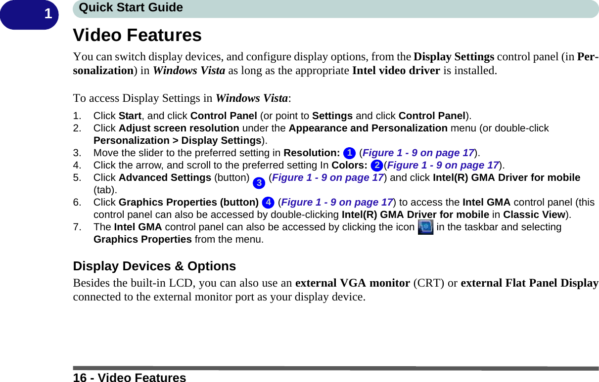 16 - Video FeaturesQuick Start Guide1Video FeaturesYou can switch display devices, and configure display options, from the Display Settings control panel (in Per-sonalization) in Windows Vista as long as the appropriate Intel video driver is installed.To access Display Settings in Windows Vista:1. Click Start, and click Control Panel (or point to Settings and click Control Panel).2. Click Adjust screen resolution under the Appearance and Personalization menu (or double-click Personalization &gt; Display Settings).3. Move the slider to the preferred setting in Resolution:  (Figure 1 - 9 on page 17).4. Click the arrow, and scroll to the preferred setting In Colors: (Figure 1 - 9 on page 17).5. Click Advanced Settings (button)   (Figure 1 - 9 on page 17) and click Intel(R) GMA Driver for mobile (tab).6. Click Graphics Properties (button)   (Figure 1 - 9 on page 17) to access the Intel GMA control panel (this control panel can also be accessed by double-clicking Intel(R) GMA Driver for mobile in Classic View).7. The Intel GMA control panel can also be accessed by clicking the icon   in the taskbar and selecting Graphics Properties from the menu.Display Devices &amp; OptionsBesides the built-in LCD, you can also use an external VGA monitor (CRT) or external Flat Panel Displayconnected to the external monitor port as your display device.1234