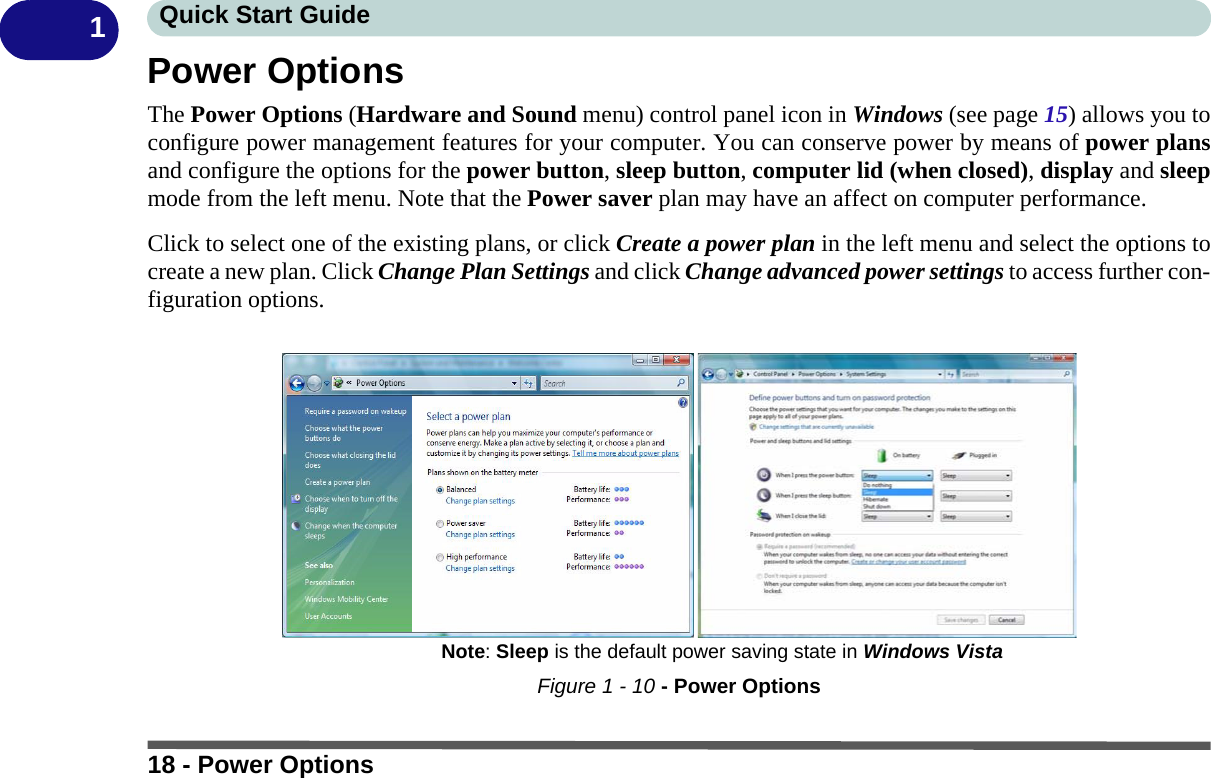 18 - Power OptionsQuick Start Guide1Power OptionsThe Power Options (Hardware and Sound menu) control panel icon in Windows (see page 15) allows you toconfigure power management features for your computer. You can conserve power by means of power plansand configure the options for the power button, sleep button, computer lid (when closed), display and sleepmode from the left menu. Note that the Power saver plan may have an affect on computer performance.Click to select one of the existing plans, or click Create a power plan in the left menu and select the options tocreate a new plan. Click Change Plan Settings and click Change advanced power settings to access further con-figuration options.Figure 1 - 10 - Power OptionsNote: Sleep is the default power saving state in Windows Vista