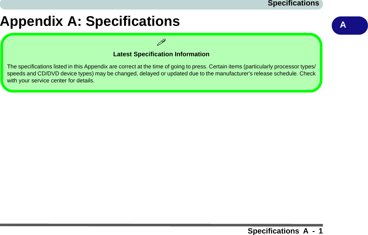 SpecificationsSpecifications A - 1AAppendix A: SpecificationsLatest Specification InformationThe specifications listed in this Appendix are correct at the time of going to press. Certain items (particularly processor types/speeds and CD/DVD device types) may be changed, delayed or updated due to the manufacturer&apos;s release schedule. Checkwith your service center for details.