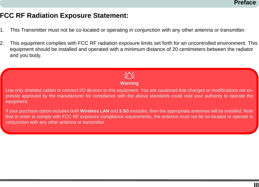IIIPrefaceFCC RF Radiation Exposure Statement:1. This Transmitter must not be co-located or operating in conjunction with any other antenna or transmitter.2. This equipment complies with FCC RF radiation exposure limits set forth for an uncontrolled environment. This equipment should be installed and operated with a minimum distance of 20 centimeters between the radiator and you body.WarningUse only shielded cables to connect I/O devices to this equipment. You are cautioned that changes or modifications not ex-pressly approved by the manufacturer for compliance with the above standards could void your authority to operate theequipment.If your purchase option includes both Wireless LAN and 3.5G modules, then the appropriate antennas will be installed. Notethat In order to comply with FCC RF exposure compliance requirements, the antenna must not be co-located or operate inconjunction with any other antenna or transmitter.