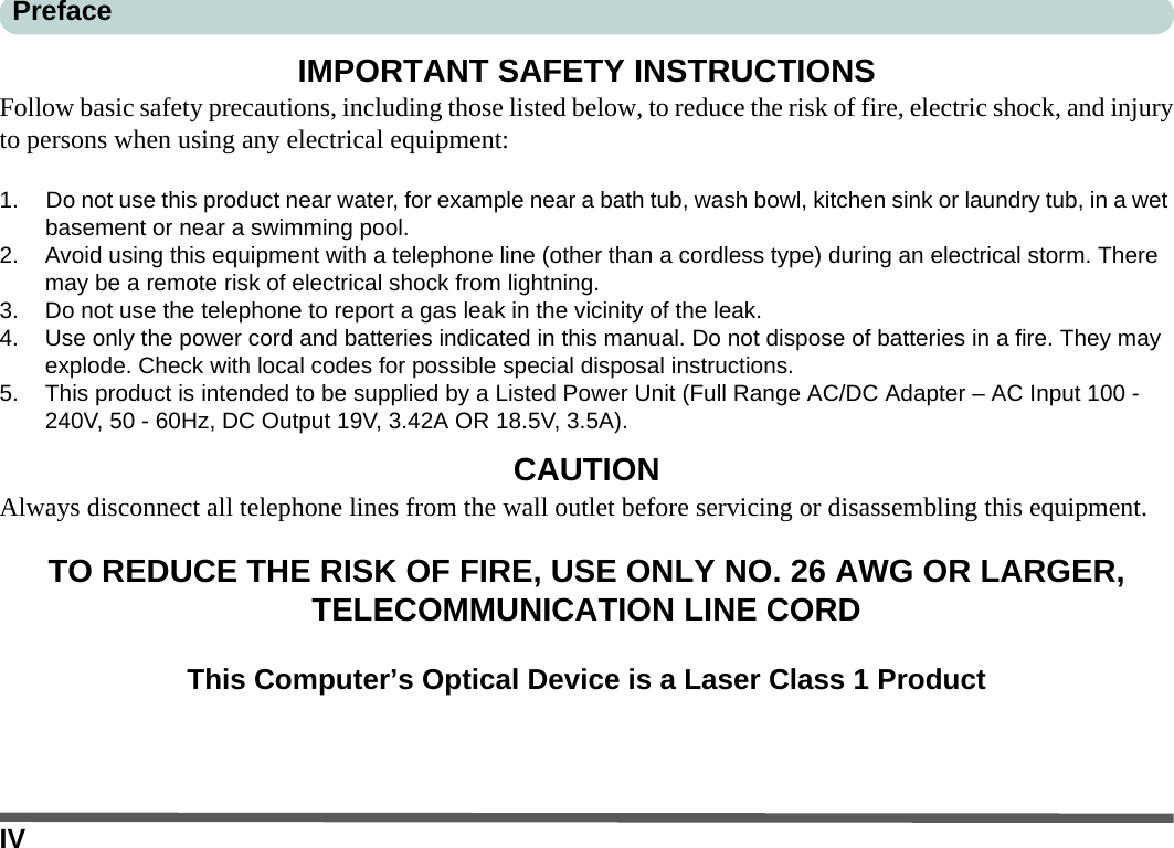 IVPrefaceIMPORTANT SAFETY INSTRUCTIONSFollow basic safety precautions, including those listed below, to reduce the risk of fire, electric shock, and injuryto persons when using any electrical equipment:1. Do not use this product near water, for example near a bath tub, wash bowl, kitchen sink or laundry tub, in a wet basement or near a swimming pool.2. Avoid using this equipment with a telephone line (other than a cordless type) during an electrical storm. There may be a remote risk of electrical shock from lightning.3. Do not use the telephone to report a gas leak in the vicinity of the leak.4. Use only the power cord and batteries indicated in this manual. Do not dispose of batteries in a fire. They may explode. Check with local codes for possible special disposal instructions.5. This product is intended to be supplied by a Listed Power Unit (Full Range AC/DC Adapter – AC Input 100 - 240V, 50 - 60Hz, DC Output 19V, 3.42A OR 18.5V, 3.5A).CAUTIONAlways disconnect all telephone lines from the wall outlet before servicing or disassembling this equipment.TO REDUCE THE RISK OF FIRE, USE ONLY NO. 26 AWG OR LARGER, TELECOMMUNICATION LINE CORDThis Computer’s Optical Device is a Laser Class 1 Product