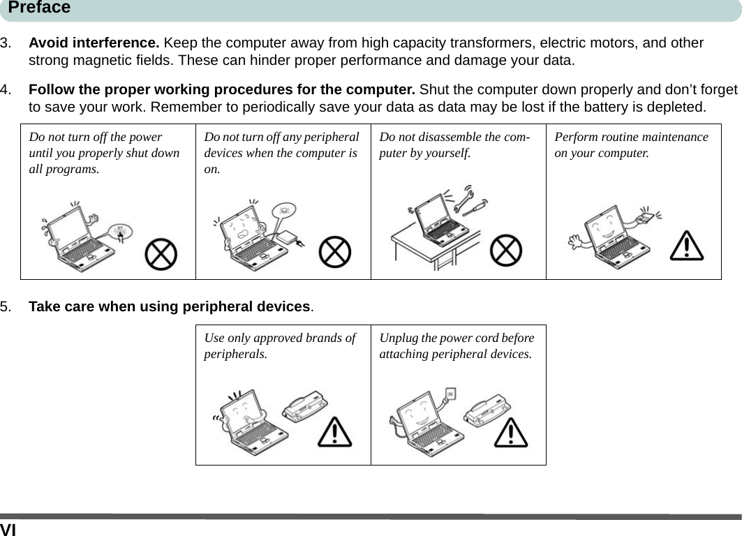 VIPreface3. Avoid interference. Keep the computer away from high capacity transformers, electric motors, and other strong magnetic fields. These can hinder proper performance and damage your data.4. Follow the proper working procedures for the computer. Shut the computer down properly and don’t forget to save your work. Remember to periodically save your data as data may be lost if the battery is depleted.5. Take care when using peripheral devices.Do not turn off the power until you properly shut down all programs.Do not turn off any peripheral devices when the computer is on.Do not disassemble the com-puter by yourself.Perform routine maintenance on your computer.Use only approved brands of peripherals.Unplug the power cord before attaching peripheral devices.