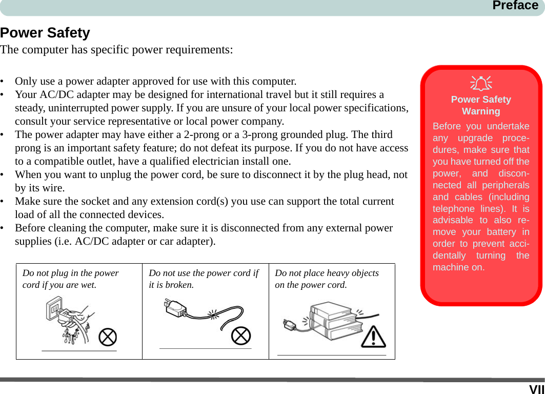 VIIPrefacePower SafetyThe computer has specific power requirements:• Only use a power adapter approved for use with this computer.• Your AC/DC adapter may be designed for international travel but it still requires a steady, uninterrupted power supply. If you are unsure of your local power specifications, consult your service representative or local power company.• The power adapter may have either a 2-prong or a 3-prong grounded plug. The third prong is an important safety feature; do not defeat its purpose. If you do not have access to a compatible outlet, have a qualified electrician install one.• When you want to unplug the power cord, be sure to disconnect it by the plug head, not by its wire.• Make sure the socket and any extension cord(s) you use can support the total current load of all the connected devices.• Before cleaning the computer, make sure it is disconnected from any external power supplies (i.e. AC/DC adapter or car adapter).Do not plug in the power cord if you are wet.Do not use the power cord if it is broken.Do not place heavy objects on the power cord.Power Safety WarningBefore you undertakeany upgrade proce-dures, make sure thatyou have turned off thepower, and discon-nected all peripheralsand cables (includingtelephone lines). It isadvisable to also re-move your battery inorder to prevent acci-dentally turning themachine on.