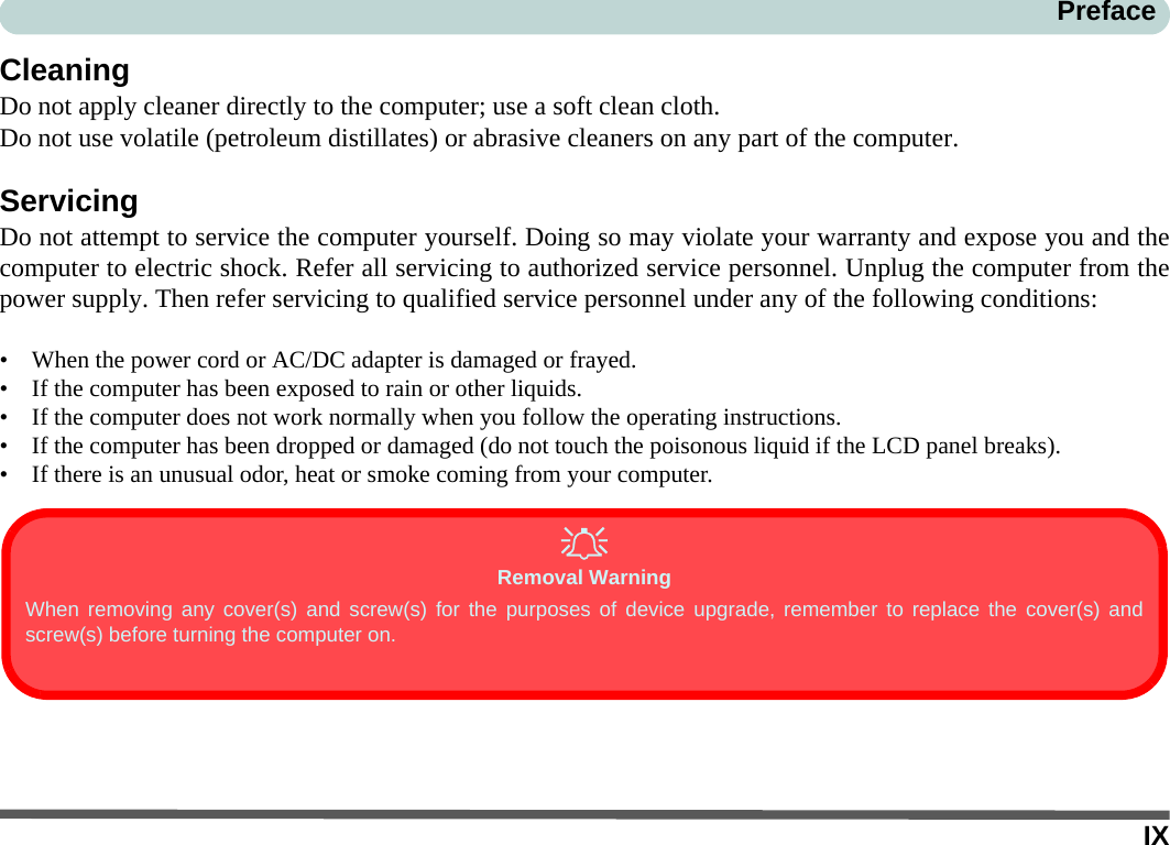 IXPrefaceCleaningDo not apply cleaner directly to the computer; use a soft clean cloth. Do not use volatile (petroleum distillates) or abrasive cleaners on any part of the computer.ServicingDo not attempt to service the computer yourself. Doing so may violate your warranty and expose you and thecomputer to electric shock. Refer all servicing to authorized service personnel. Unplug the computer from thepower supply. Then refer servicing to qualified service personnel under any of the following conditions:• When the power cord or AC/DC adapter is damaged or frayed.• If the computer has been exposed to rain or other liquids.• If the computer does not work normally when you follow the operating instructions.• If the computer has been dropped or damaged (do not touch the poisonous liquid if the LCD panel breaks).• If there is an unusual odor, heat or smoke coming from your computer.Removal WarningWhen removing any cover(s) and screw(s) for the purposes of device upgrade, remember to replace the cover(s) andscrew(s) before turning the computer on.