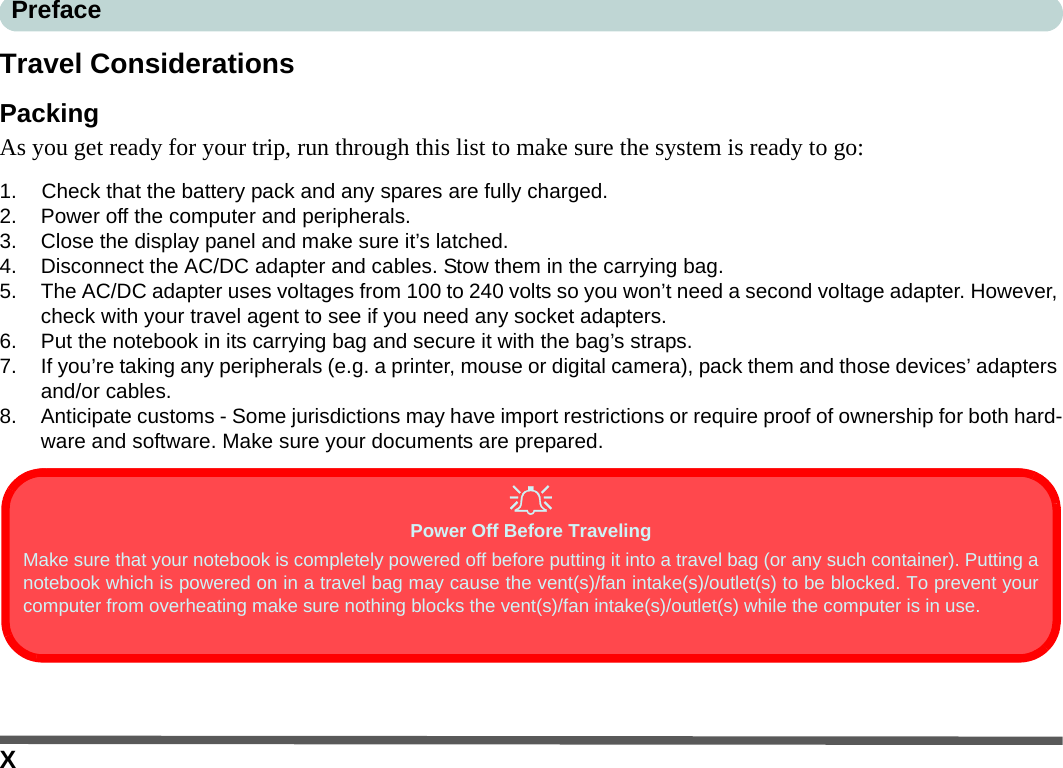 XPrefaceTravel ConsiderationsPackingAs you get ready for your trip, run through this list to make sure the system is ready to go:1. Check that the battery pack and any spares are fully charged.2. Power off the computer and peripherals.3. Close the display panel and make sure it’s latched.4. Disconnect the AC/DC adapter and cables. Stow them in the carrying bag. 5. The AC/DC adapter uses voltages from 100 to 240 volts so you won’t need a second voltage adapter. However, check with your travel agent to see if you need any socket adapters.6. Put the notebook in its carrying bag and secure it with the bag’s straps.7. If you’re taking any peripherals (e.g. a printer, mouse or digital camera), pack them and those devices’ adapters and/or cables.8. Anticipate customs - Some jurisdictions may have import restrictions or require proof of ownership for both hard-ware and software. Make sure your documents are prepared.Power Off Before TravelingMake sure that your notebook is completely powered off before putting it into a travel bag (or any such container). Putting anotebook which is powered on in a travel bag may cause the vent(s)/fan intake(s)/outlet(s) to be blocked. To prevent yourcomputer from overheating make sure nothing blocks the vent(s)/fan intake(s)/outlet(s) while the computer is in use.