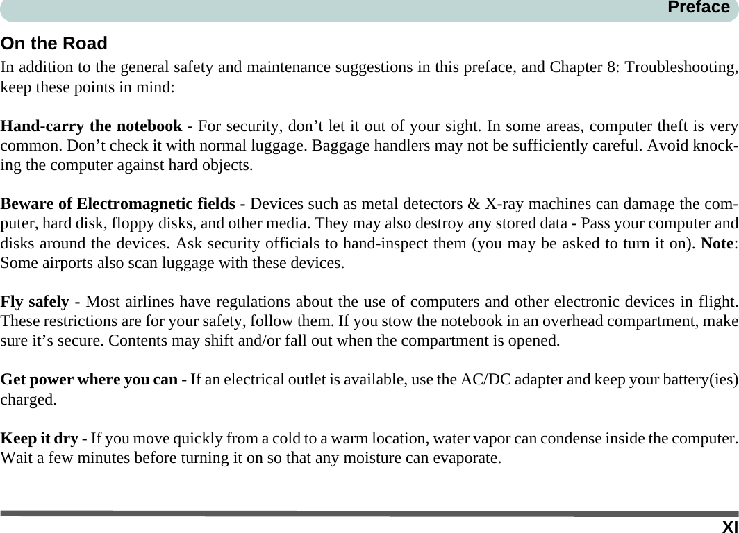 XIPrefaceOn the RoadIn addition to the general safety and maintenance suggestions in this preface, and Chapter 8: Troubleshooting,keep these points in mind:Hand-carry the notebook - For security, don’t let it out of your sight. In some areas, computer theft is verycommon. Don’t check it with normal luggage. Baggage handlers may not be sufficiently careful. Avoid knock-ing the computer against hard objects.Beware of Electromagnetic fields - Devices such as metal detectors &amp; X-ray machines can damage the com-puter, hard disk, floppy disks, and other media. They may also destroy any stored data - Pass your computer anddisks around the devices. Ask security officials to hand-inspect them (you may be asked to turn it on). Note:Some airports also scan luggage with these devices.Fly safely - Most airlines have regulations about the use of computers and other electronic devices in flight.These restrictions are for your safety, follow them. If you stow the notebook in an overhead compartment, makesure it’s secure. Contents may shift and/or fall out when the compartment is opened.Get power where you can - If an electrical outlet is available, use the AC/DC adapter and keep your battery(ies)charged.Keep it dry - If you move quickly from a cold to a warm location, water vapor can condense inside the computer.Wait a few minutes before turning it on so that any moisture can evaporate.