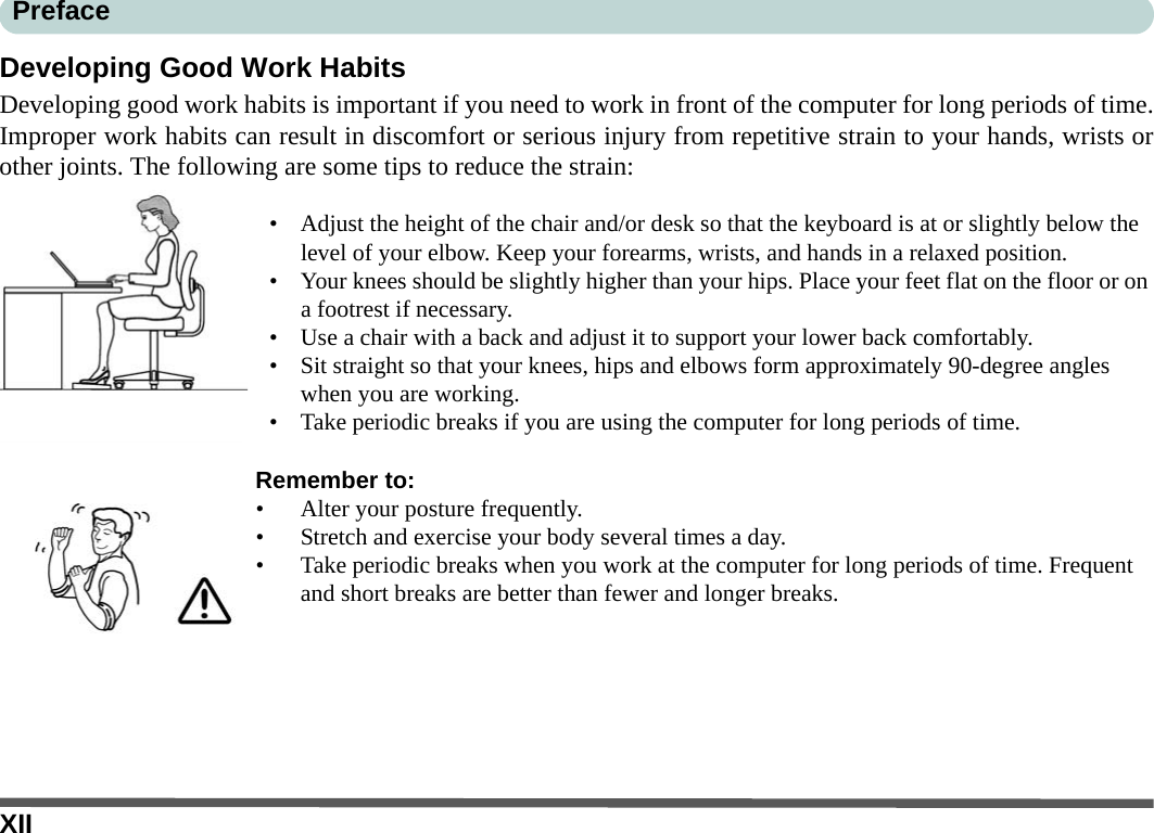 XIIPrefaceDeveloping Good Work HabitsDeveloping good work habits is important if you need to work in front of the computer for long periods of time.Improper work habits can result in discomfort or serious injury from repetitive strain to your hands, wrists orother joints. The following are some tips to reduce the strain:• Adjust the height of the chair and/or desk so that the keyboard is at or slightly below the level of your elbow. Keep your forearms, wrists, and hands in a relaxed position.• Your knees should be slightly higher than your hips. Place your feet flat on the floor or on a footrest if necessary.• Use a chair with a back and adjust it to support your lower back comfortably.• Sit straight so that your knees, hips and elbows form approximately 90-degree angles when you are working.• Take periodic breaks if you are using the computer for long periods of time.Remember to:• Alter your posture frequently.• Stretch and exercise your body several times a day.• Take periodic breaks when you work at the computer for long periods of time. Frequent and short breaks are better than fewer and longer breaks.