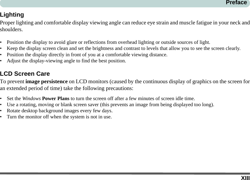 XIIIPrefaceLightingProper lighting and comfortable display viewing angle can reduce eye strain and muscle fatigue in your neck andshoulders.• Position the display to avoid glare or reflections from overhead lighting or outside sources of light.• Keep the display screen clean and set the brightness and contrast to levels that allow you to see the screen clearly.• Position the display directly in front of you at a comfortable viewing distance.• Adjust the display-viewing angle to find the best position.LCD Screen CareTo prevent image persistence on LCD monitors (caused by the continuous display of graphics on the screen foran extended period of time) take the following precautions:• Set the Windows Power Plans to turn the screen off after a few minutes of screen idle time.• Use a rotating, moving or blank screen saver (this prevents an image from being displayed too long).• Rotate desktop background images every few days.• Turn the monitor off when the system is not in use.