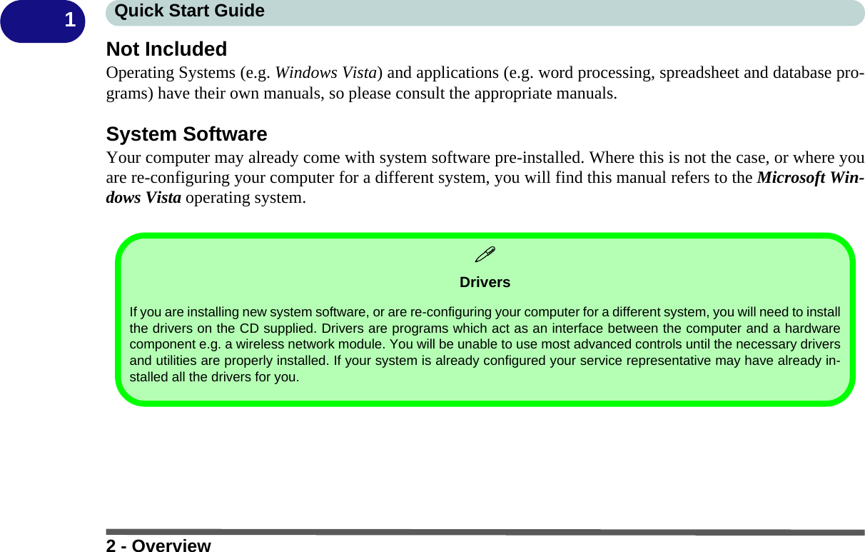 2 - OverviewQuick Start Guide1Not IncludedOperating Systems (e.g. Windows Vista) and applications (e.g. word processing, spreadsheet and database pro-grams) have their own manuals, so please consult the appropriate manuals.System SoftwareYour computer may already come with system software pre-installed. Where this is not the case, or where youare re-configuring your computer for a different system, you will find this manual refers to the Microsoft Win-dows Vista operating system.DriversIf you are installing new system software, or are re-configuring your computer for a different system, you will need to installthe drivers on the CD supplied. Drivers are programs which act as an interface between the computer and a hardwarecomponent e.g. a wireless network module. You will be unable to use most advanced controls until the necessary driversand utilities are properly installed. If your system is already configured your service representative may have already in-stalled all the drivers for you.