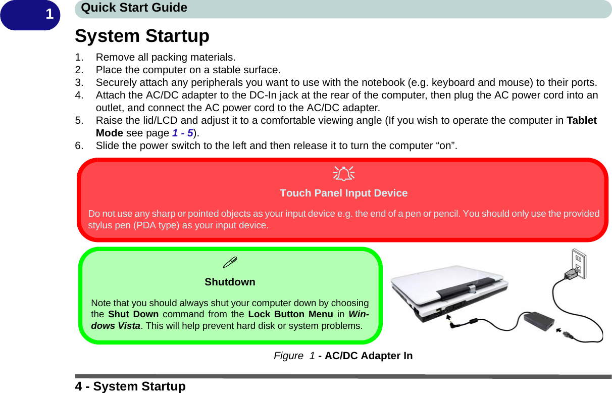 4 - System StartupQuick Start Guide1System Startup1. Remove all packing materials.2. Place the computer on a stable surface.3. Securely attach any peripherals you want to use with the notebook (e.g. keyboard and mouse) to their ports.4. Attach the AC/DC adapter to the DC-In jack at the rear of the computer, then plug the AC power cord into an outlet, and connect the AC power cord to the AC/DC adapter.5. Raise the lid/LCD and adjust it to a comfortable viewing angle (If you wish to operate the computer in Tablet Mode see page 1 - 5).6. Slide the power switch to the left and then release it to turn the computer “on”.Figure  1 - AC/DC Adapter InShutdownNote that you should always shut your computer down by choosingthe Shut Down command from the Lock Button Menu in Win-dows Vista. This will help prevent hard disk or system problems.Touch Panel Input DeviceDo not use any sharp or pointed objects as your input device e.g. the end of a pen or pencil. You should only use the providedstylus pen (PDA type) as your input device.