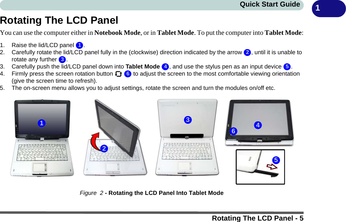 Rotating The LCD Panel - 5Quick Start Guide 1Rotating The LCD PanelYou can use the computer either in Notebook Mode, or in Tablet Mode. To put the computer into Tablet Mode:1. Raise the lid/LCD panel  .2. Carefully rotate the lid/LCD panel fully in the (clockwise) direction indicated by the arrow  , until it is unable to rotate any further  .3. Carefully push the lid/LCD panel down into Tablet Mode  , and use the stylus pen as an input device  .4. Firmly press the screen rotation button     to adjust the screen to the most comfortable viewing orientation (give the screen time to refresh).5. The on-screen menu allows you to adjust settings, rotate the screen and turn the modules on/off etc. Figure  2 - Rotating the LCD Panel Into Tablet Mode1234 56213456