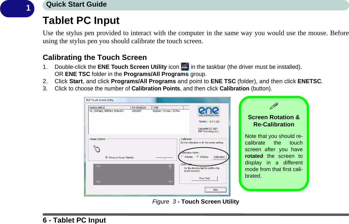 6 - Tablet PC InputQuick Start Guide1Tablet PC InputUse the stylus pen provided to interact with the computer in the same way you would use the mouse. Beforeusing the stylus pen you should calibrate the touch screen.Calibrating the Touch Screen1. Double-click the ENE Touch Screen Utility icon   in the taskbar (the driver must be installed).OR ENE TSC folder in the Programs/All Programs group.2. Click Start, and click Programs/All Programs and point to ENE TSC (folder), and then click ENETSC.3. Click to choose the number of Calibration Points, and then click Calibration (button).Figure  3 - Touch Screen UtilityScreen Rotation &amp; Re-CalibrationNote that you should re-calibrate the touchscreen after you haverotated the screen todisplay in a differentmode from that first cali-brated.