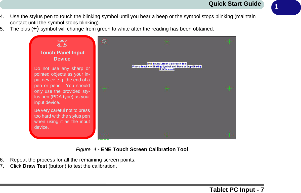 Quick Start GuideTablet PC Input - 714. Use the stylus pen to touch the blinking symbol until you hear a beep or the symbol stops blinking (maintain contact until the symbol stops blinking).5. The plus (+) symbol will change from green to white after the reading has been obtained.Figure  4 - ENE Touch Screen Calibration Tool6. Repeat the process for all the remaining screen points.7. Click Draw Test (button) to test the calibration.Touch Panel Input DeviceDo not use any sharp orpointed objects as your in-put device e.g. the end of apen or pencil. You shouldonly use the provided sty-lus pen (PDA type) as yourinput device.Be very careful not to presstoo hard with the stylus penwhen using it as the inputdevice. 