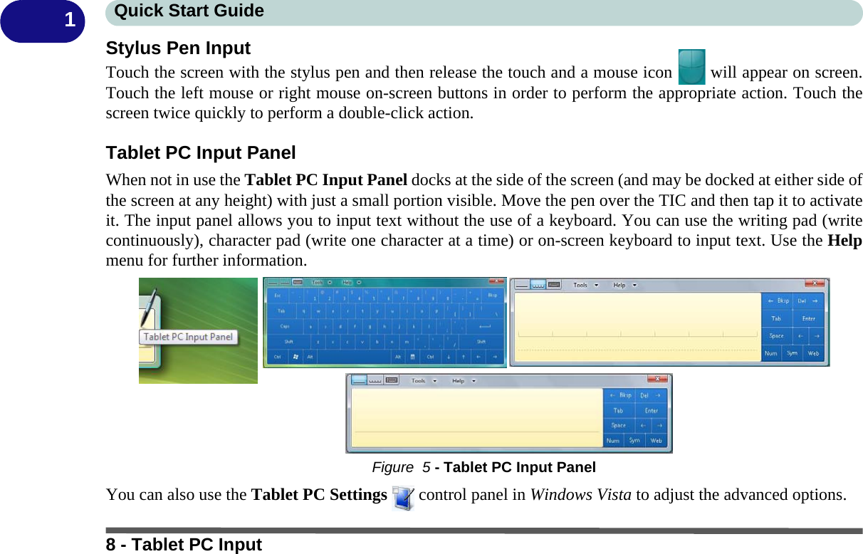 Quick Start Guide8 - Tablet PC Input1Stylus Pen InputTouch the screen with the stylus pen and then release the touch and a mouse icon   will appear on screen.Touch the left mouse or right mouse on-screen buttons in order to perform the appropriate action. Touch thescreen twice quickly to perform a double-click action.Tablet PC Input PanelWhen not in use the Tablet PC Input Panel docks at the side of the screen (and may be docked at either side ofthe screen at any height) with just a small portion visible. Move the pen over the TIC and then tap it to activateit. The input panel allows you to input text without the use of a keyboard. You can use the writing pad (writecontinuously), character pad (write one character at a time) or on-screen keyboard to input text. Use the Helpmenu for further information.Figure  5 - Tablet PC Input PanelYou can also use the Tablet PC Settings   control panel in Windows Vista to adjust the advanced options.