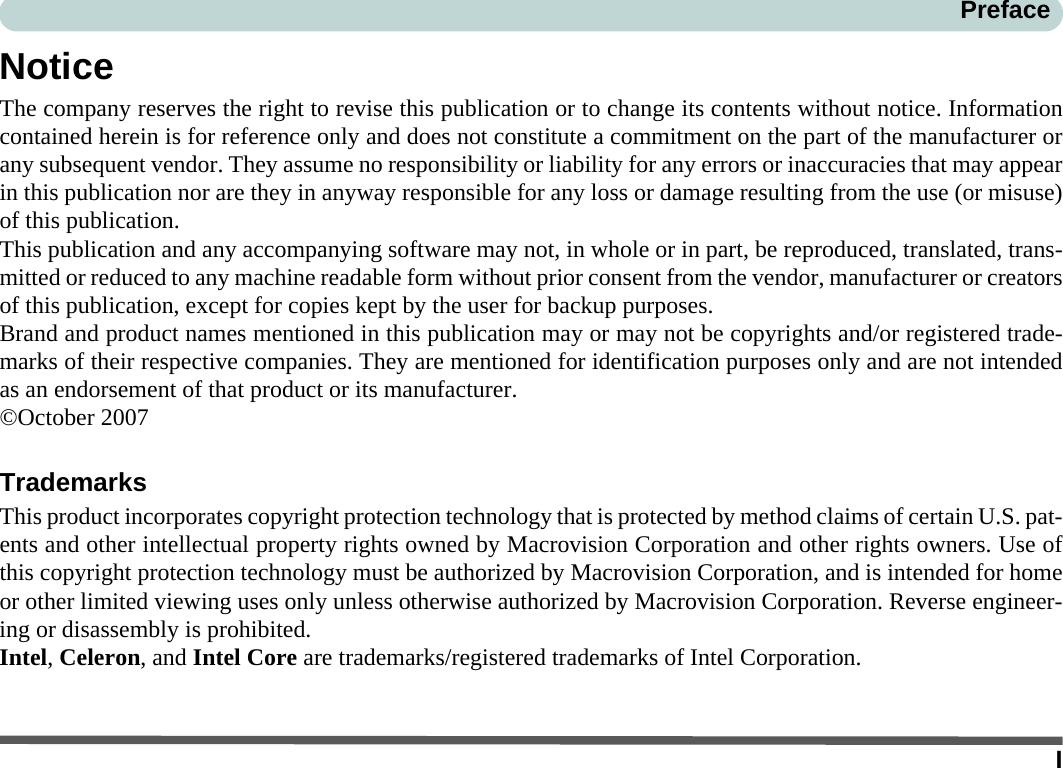 IPrefaceNoticeThe company reserves the right to revise this publication or to change its contents without notice. Informationcontained herein is for reference only and does not constitute a commitment on the part of the manufacturer orany subsequent vendor. They assume no responsibility or liability for any errors or inaccuracies that may appearin this publication nor are they in anyway responsible for any loss or damage resulting from the use (or misuse)of this publication.This publication and any accompanying software may not, in whole or in part, be reproduced, translated, trans-mitted or reduced to any machine readable form without prior consent from the vendor, manufacturer or creatorsof this publication, except for copies kept by the user for backup purposes.Brand and product names mentioned in this publication may or may not be copyrights and/or registered trade-marks of their respective companies. They are mentioned for identification purposes only and are not intendedas an endorsement of that product or its manufacturer.©October 2007TrademarksThis product incorporates copyright protection technology that is protected by method claims of certain U.S. pat-ents and other intellectual property rights owned by Macrovision Corporation and other rights owners. Use ofthis copyright protection technology must be authorized by Macrovision Corporation, and is intended for homeor other limited viewing uses only unless otherwise authorized by Macrovision Corporation. Reverse engineer-ing or disassembly is prohibited.Intel, Celeron, and Intel Core are trademarks/registered trademarks of Intel Corporation.