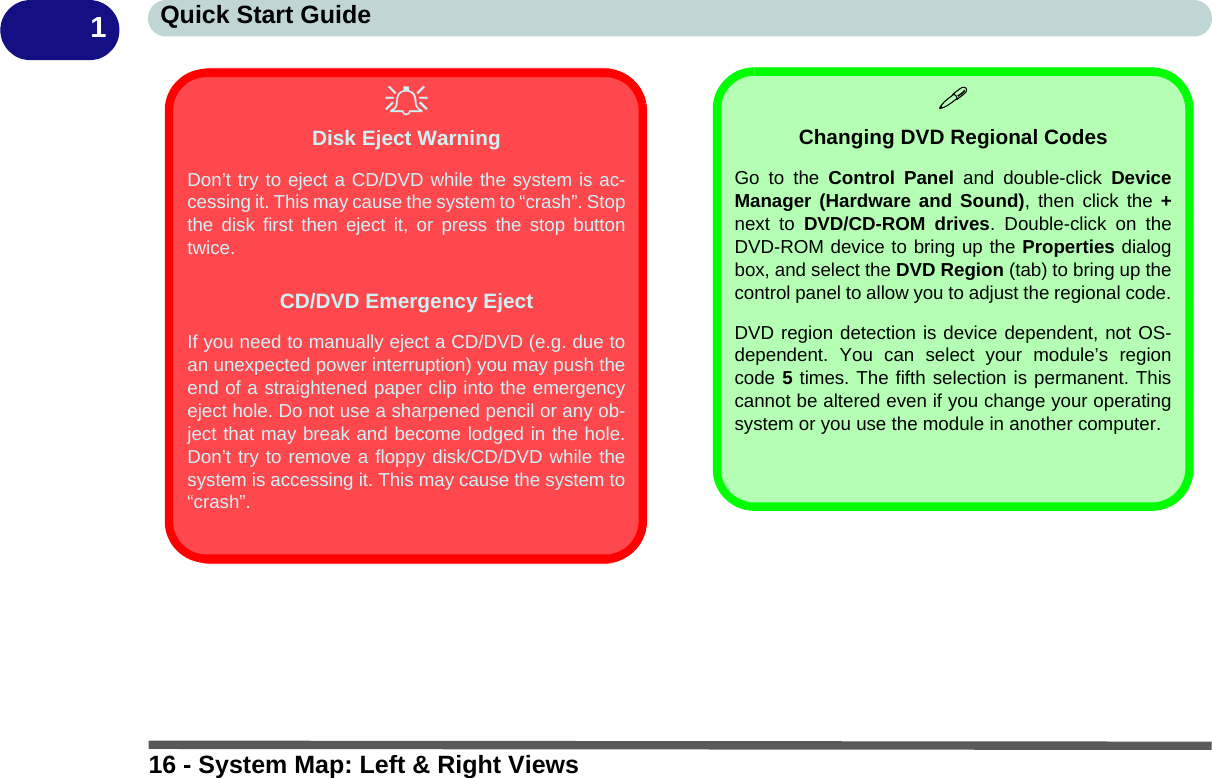 16 - System Map: Left &amp; Right ViewsQuick Start Guide1Disk Eject WarningDon’t try to eject a CD/DVD while the system is ac-cessing it. This may cause the system to “crash”. Stopthe disk first then eject it, or press the stop buttontwice.CD/DVD Emergency EjectIf you need to manually eject a CD/DVD (e.g. due toan unexpected power interruption) you may push theend of a straightened paper clip into the emergencyeject hole. Do not use a sharpened pencil or any ob-ject that may break and become lodged in the hole.Don’t try to remove a floppy disk/CD/DVD while thesystem is accessing it. This may cause the system to“crash”.Changing DVD Regional CodesGo to the Control Panel and double-click DeviceManager (Hardware and Sound), then click the +next to DVD/CD-ROM drives. Double-click on theDVD-ROM device to bring up the Properties dialogbox, and select the DVD Region (tab) to bring up thecontrol panel to allow you to adjust the regional code.DVD region detection is device dependent, not OS-dependent. You can select your module’s regioncode 5 times. The fifth selection is permanent. Thiscannot be altered even if you change your operatingsystem or you use the module in another computer.