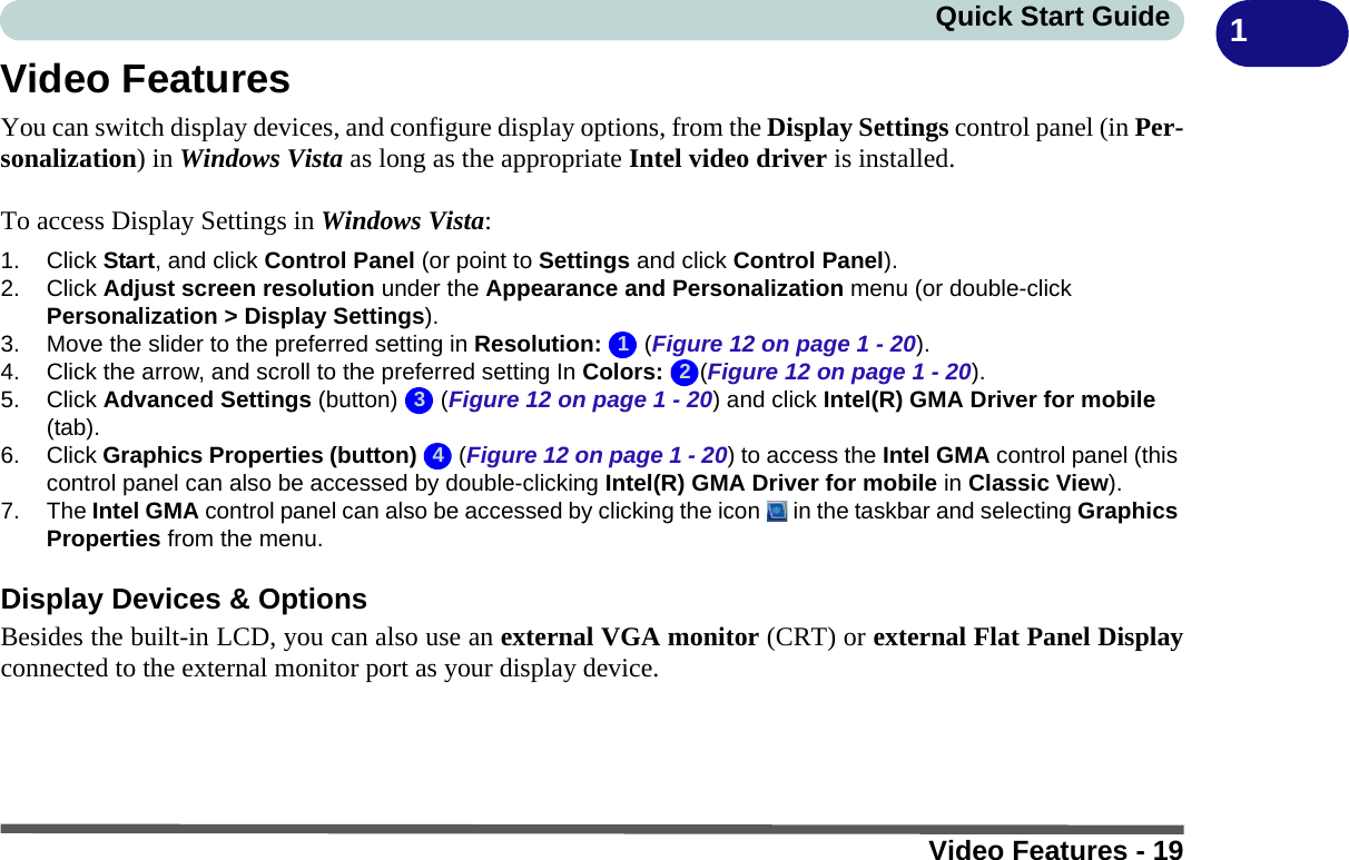 Video Features - 19Quick Start Guide 1Video FeaturesYou can switch display devices, and configure display options, from the Display Settings control panel (in Per-sonalization) in Windows Vista as long as the appropriate Intel video driver is installed.To access Display Settings in Windows Vista:1. Click Start, and click Control Panel (or point to Settings and click Control Panel).2. Click Adjust screen resolution under the Appearance and Personalization menu (or double-click Personalization &gt; Display Settings).3. Move the slider to the preferred setting in Resolution:  (Figure 12 on page 1 - 20).4. Click the arrow, and scroll to the preferred setting In Colors: (Figure 12 on page 1 - 20).5. Click Advanced Settings (button)   (Figure 12 on page 1 - 20) and click Intel(R) GMA Driver for mobile (tab).6. Click Graphics Properties (button)   (Figure 12 on page 1 - 20) to access the Intel GMA control panel (this control panel can also be accessed by double-clicking Intel(R) GMA Driver for mobile in Classic View).7. The Intel GMA control panel can also be accessed by clicking the icon   in the taskbar and selecting Graphics Properties from the menu.Display Devices &amp; OptionsBesides the built-in LCD, you can also use an external VGA monitor (CRT) or external Flat Panel Displayconnected to the external monitor port as your display device.1234